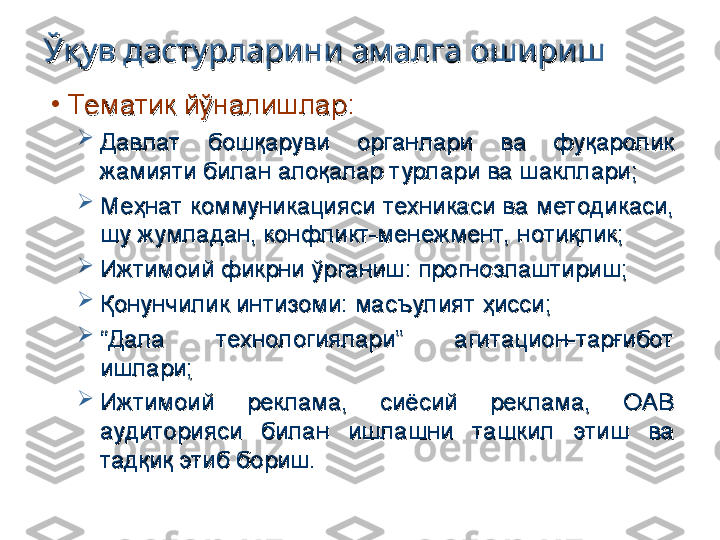 •
Тематик йўналишларТематик йўналишлар
::

Давлат  бошқаруви  органлари  ва  фуқаролик Давлат  бошқаруви  органлари  ва  фуқаролик 
жамияти билан алоқалар турлари ва шакллари;жамияти билан алоқалар турлари ва шакллари;

Меҳнат коммуникацияси техникаси ва методикаси, Меҳнат коммуникацияси техникаси ва методикаси, 
шу жумладан, конфликт-менежмент,  нотиқлик;шу жумладан, конфликт-менежмент,  нотиқлик;

Ижтимоий фикрни ўрганиш: прогнозлаштириш;Ижтимоий фикрни ўрганиш: прогнозлаштириш;

Қонунчилик интизоми: масъулият ҳисси;Қонунчилик интизоми: масъулият ҳисси;

““
Дала  технологиялари”  агитацион-тарғибот Дала  технологиялари”  агитацион-тарғибот 
ишлари;ишлари;

Ижтимоий  реклама,  сиёсий  реклама,  ОАВ Ижтимоий  реклама,  сиёсий  реклама,  ОАВ 
аудиторияси  билан  ишлашни  ташкил  этиш  ва аудиторияси  билан  ишлашни  ташкил  этиш  ва 
тадқиқ этиб бориш.тадқиқ этиб бориш.Ўқув дастурларини амалга оширишЎқув дастурларини амалга ошириш 