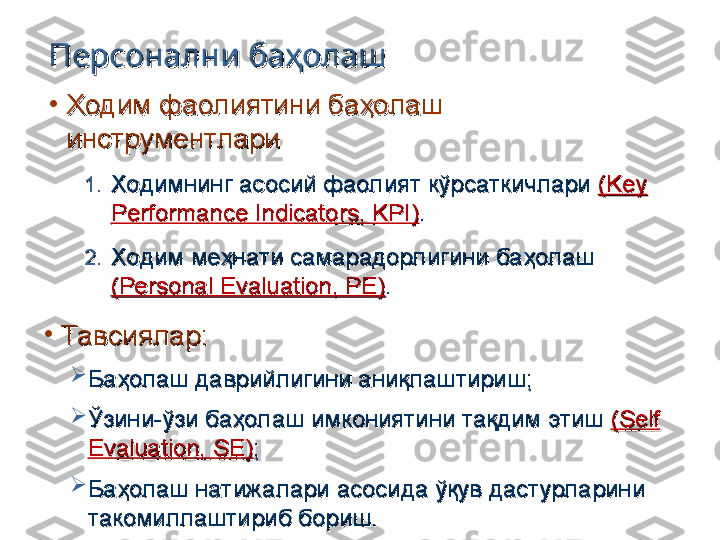 Персонални баҳолашПерсонални баҳолаш
•
Ходим фаолиятини баҳолаш Ходим фаолиятини баҳолаш 
инструментлариинструментлари
1.1.
Ходимнинг асосий фаолият кўрсаткичлари Ходимнинг асосий фаолият кўрсаткичлари 
((
Key Key 
Performance Indicators, KPIPerformance Indicators, KPI
))
..
2.2.
Ходим меҳнати самарадорлигини баҳолаш Ходим меҳнати самарадорлигини баҳолаш 
((
Personal Evaluation, PEPersonal Evaluation, PE
))
..
•
ТавсияларТавсиялар
::

Баҳолаш даврийлигини аниқлаштириш;Баҳолаш даврийлигини аниқлаштириш;

Ўзини-ўзи баҳолаш имкониятини тақдим этиш Ўзини-ўзи баҳолаш имкониятини тақдим этиш 
((
Self Self 
Evaluation, SE)Evaluation, SE)
;;

Баҳолаш натижалари асосида ўқув дастурларини Баҳолаш натижалари асосида ўқув дастурларини 
такомиллаштириб бориш.такомиллаштириб бориш. 