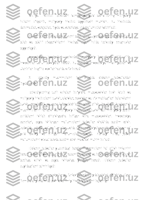 Moliya   Hisoboti:   Iqtisodchi   kompaniya   yoki   tashkilotning   moliyaviy
holatini   o‘rganib,   moliyaviy   hisobot   tayyorlashi   mumkin.   Bu   hisobotda
daromadlar, xarajatlar, foyda va zararlarga oid ma'lumotlar keltiriladi.
Bozor Tahlili: Iqtisodchi bozorni tahlil qilib, u yerdagi raqobat sharoitlari,
talab   va   taklif   o‘zgarishlarini   hisobga   olgan   holda   iqtisodiy   prognozlar
tayyorlaydi.
Investitsiya   Tavsiyalari:   Iqtisodchi   moliyaviy   bozorlarni   tahlil   qilib,
investorlar   uchun   tavsiyalar   beradi.   Bu   hujjatda   investitsiya   imkoniyatlari   va
ular bilan bog‘liq xavflar haqida so‘z boradi.
3. Iqtisodiy   muammolarni   hal   qilishda   elektron   jadvallardan
foydalanish
Iqtisodiyotning   turli   sohalari   bo‘yicha   mutaxassislar   bosh   kitob   va
moliyaviy hisobotlarni tuzish, aktivlar, passivlar va o‘z mablag‘lari balanslarini
tuzish,   rentabellik   va   qarz   ko‘rsatkichlarini   tahlil   qilish,   byudjetni   boshqarish
muammolarini hal etish va moliyaviy hisobotlarni tuzish kabi moliyaviy tartib-
qoidalarni   ishlab   chiqishgacha   bo‘lgan   soha   mutaxassislari.   investitsiya
qarorlari,   qayta   ishlangan   ma'lumotlarni   jadvallar   shaklida   taqdim   etish.
Jadvalda, odatda, asl ma'lumotlar ustida turli operatsiyalar natijasida olingan asl
yoki   asosiy   va   olingan   ma'lumotlar   mavjud.   Bunday   holda,   jadval
ma'lumotlarini vizual tarzda taqdim etish masalasi muhim bo'ladi.
Elektron   jadvallar   yuqoridagi   barcha   muammolarni   hal   qilish   imkonini
beradi. Ular har xil turdagi (matn, raqamlar, sanalar va boshqalar) ma'lumotlarni
tartibga   solish   va   qayta   ishlashga   yordam   beradi.   Elektron   jadvallar
quyidagilarni ta'minlaydi:
1. Turli operatsiyalar va funktsiyalardan foydalanishni o'z ichiga olgan
formulalar yordamida texnik va ilmiy hisob-kitoblarni bajaring. 