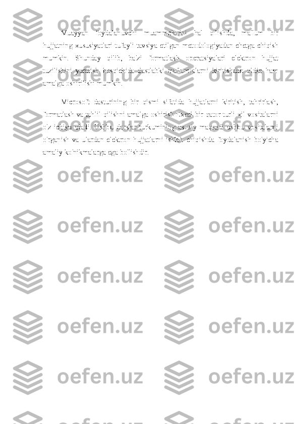 Muayyan   foydalanuvchi   muammolarini   hal   qilishda,   ma'lum   bir
hujjatning   xususiyatlari   tufayli   tavsiya   etilgan   metodologiyadan   chetga  chiqish
mumkin.   Shunday   qilib,   ba'zi   formatlash   operatsiyalari   elektron   hujjat
tuzilishini   yaratish   bosqichida   dastlabki   ma'lumotlarni   kiritishdan   oldin   ham
amalga oshirilishi mumkin.
Microsoft   dasturining   bir   qismi   sifatida   hujjatlarni   kiritish,   tahrirlash,
formatlash va tahlil qilishni amalga oshirish Excel bir qator turli xil vositalarni
o'z   ichiga   oladi.   Ushbu   darslar   turkumining   asosiy   maqsadi   ushbu   vositalarni
o'rganish   va   ulardan   elektron   hujjatlarni   ishlab   chiqishda   foydalanish   bo'yicha
amaliy ko'nikmalarga ega bo'lishdir. 