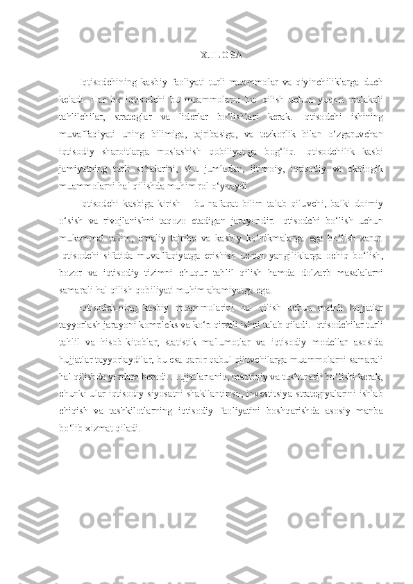 XULOSA
Iqtisodchining   kasbiy   faoliyati   turli   muammolar   va   qiyinchiliklarga   duch
keladi.   Har   bir   iqtisodchi   bu   muammolarni   hal   qilish   uchun   yuqori   malakali
tahlilchilar,   strateglar   va   liderlar   bo‘lishlari   kerak.   Iqtisodchi   ishining
muvaffaqiyati   uning   bilimiga,   tajribasiga,   va   tezkorlik   bilan   o‘zgaruvchan
iqtisodiy   sharoitlarga   moslashish   qobiliyatiga   bog‘liq.   Iqtisodchilik   kasbi
jamiyatning   turli   sohalarini,   shu   jumladan,   ijtimoiy,   iqtisodiy   va   ekologik
muammolarni hal qilishda muhim rol o‘ynaydi.
Iqtisodchi   kasbiga   kirish   –   bu   nafaqat   bilim   talab   qiluvchi,   balki   doimiy
o‘sish   va   rivojlanishni   taqozo   etadigan   jarayondir.   Iqtisodchi   bo‘lish   uchun
mukammal   ta'lim,   amaliy   tajriba   va   kasbiy   ko‘nikmalarga   ega   bo‘lish   zarur.
Iqtisodchi   sifatida   muvaffaqiyatga   erishish   uchun   yangiliklarga   ochiq   bo‘lish,
bozor   va   iqtisodiy   tizimni   chuqur   tahlil   qilish   hamda   dolzarb   masalalarni
samarali hal qilish qobiliyati muhim ahamiyatga ega. 
Iqtisodchining   kasbiy   muammolarini   hal   qilish   uchun   matnli   hujjatlar
tayyorlash jarayoni kompleks va ko‘p qirrali ishni talab qiladi. Iqtisodchilar turli
tahlil   va   hisob-kitoblar,   statistik   ma'lumotlar   va   iqtisodiy   modellar   asosida
hujjatlar tayyorlaydilar, bu esa qaror qabul qiluvchilarga muammolarni samarali
hal qilishda yordam beradi. Hujjatlar aniq, mantiqiy va tushunarli bo‘lishi kerak,
chunki ular iqtisodiy siyosatni shakllantirish, investitsiya strategiyalarini ishlab
chiqish   va   tashkilotlarning   iqtisodiy   faoliyatini   boshqarishda   asosiy   manba
bo‘lib xizmat qiladi. 