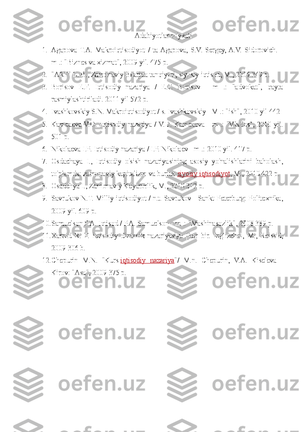 Adabiyotlar ro'yxati
1. Agapova  T.A.   Makroiqtisodiyot   /   ta  Agapova,   S.V.   Sergey,  A.V.   Sidorovich.   -
m .: "Biznes va xizmat", 2009 yil. 475 p.
2. "ART" L. B., Zamonaviy Boatjua tanqiyoti, siyosiy iqtisod, M., 2009 349 p.
3. Borisov   E.F.   Iqtisodiy   nazariya   /   E.F.   Borisov   -   m   .:   "advokat",   qayta
rasmiylashtiriladi.  2011 yil 572 p.
4. Ivashkovskiy S.N. Makroiqtisodiyot / s. Ivashkovskiy - M .: "ish", 2010 yil 442
5. Kameaeva  V.D. Iqtisodiy  nazariya /  V.D.  Kameaeva  -  m   .:   "Vlados",  2010  yil.
501 p.
6. Nikolaeva I.P. Iqtisodiy nazariya / I.P. Nikolaev - m .: 2010 yil. 417 p.
7. Osdachaya   I.,   Iqtisodiy   o'sish   nazariyasining   asosiy   yo'nalishlarini   baholash,
to'plamda: zamonaviy kapitalizm va burjua   siyosiy iqtisodiyot , M., 2010 422 p.
8. Osadchya I., Zamonaviy Keyarorlik, M., 2010 312 p.
9. Savrukov N.T. Milliy iqtisodiyot / n.t. Savrukov - Sankt-Peterburg: Politexnika,
2009 yil. 609 p.
10. Samuelson P.A. Iqtisod / P.A. Samuelson - m .: "Mashinasozlik", 2008 389 p.
11. Xarrod   R.   F.   iqtisodiy   dinamik   nazariyasiga   [har   bir.   Inglizcha],   M.,   Reissid,
2009 306 b.
12. Chepurin   M.N.   "Kurs   iqtisodiy   nazariya "/   M.n.   Chepurin,   V.A.   Kiseleva   -
Kirov: "Asa", 2009 375 p. 