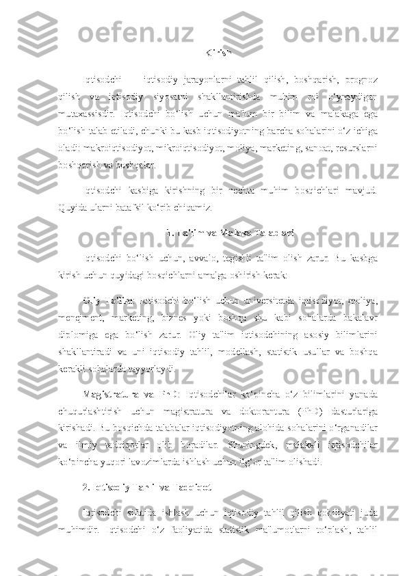 Kirish
Iqtisodchi   —   iqtisodiy   jarayonlarni   tahlil   qilish,   boshqarish,   prognoz
qilish   va   iqtisodiy   siyosatni   shakllantirishda   muhim   rol   o‘ynaydigan
mutaxassisdir.   Iqtisodchi   bo‘lish   uchun   ma'lum   bir   bilim   va   malakaga   ega
bo‘lish talab etiladi, chunki bu kasb iqtisodiyotning barcha sohalarini o‘z ichiga
oladi: makroiqtisodiyot, mikroiqtisodiyot, moliya, marketing, sanoat, resurslarni
boshqarish va boshqalar.
Iqtisodchi   kasbiga   kirishning   bir   nechta   muhim   bosqichlari   mavjud.
Quyida ularni batafsil ko‘rib chiqamiz.
1. Ta'lim va Malaka Talablari
Iqtisodchi   bo‘lish   uchun,   avvalo,   tegishli   ta'lim   olish   zarur.   Bu   kasbga
kirish uchun quyidagi bosqichlarni amalga oshirish kerak:
Oliy   Ta'lim :   Iqtisodchi   bo‘lish   uchun   universitetda   iqtisodiyot,   moliya,
menejment,   marketing,   biznes   yoki   boshqa   shu   kabi   sohalarda   bakalavr
diplomiga   ega   bo‘lish   zarur.   Oliy   ta'lim   iqtisodchining   asosiy   bilimlarini
shakllantiradi   va   uni   iqtisodiy   tahlil,   modellash,   statistik   usullar   va   boshqa
kerakli sohalarda tayyorlaydi.
Magistratura   va   PhD :   Iqtisodchilar   ko‘pincha   o‘z   bilimlarini   yanada
chuqurlashtirish   uchun   magistratura   va   doktorantura   (PhD)   dasturlariga
kirishadi. Bu bosqichda talabalar iqtisodiyotning alohida sohalarini o‘rganadilar
va   ilmiy   tadqiqotlar   olib   boradilar.   Shuningdek,   malakali   iqtisodchilar
ko‘pincha yuqori lavozimlarda ishlash uchun ilg‘or ta'lim olishadi.
2. Iqtisodiy Tahlil va Tadqiqot
Iqtisodchi   sifatida   ishlash   uchun   iqtisodiy   tahlil   qilish   qobiliyati   juda
muhimdir.   Iqtisodchi   o‘z   faoliyatida   statistik   ma'lumotlarni   to‘plash,   tahlil 