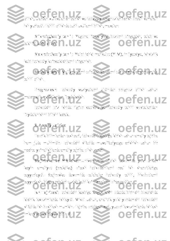 qilish, ulardan xulosalar chiqarish va iqtisodiy prognozlar berish orqali samarali
ish yuritadi. Tahlil qilishda turli usullarni bilish, masalan:
Mikroiqtisodiy   tahlil :   Yagona   firma   yoki   bozorni   o‘rganish,   talab   va
taklifni tahlil qilish.
Makroiqtisodiy tahlil : Yalpi ichki mahsulot (YIM), inflyatsiya, ishsizlik
kabi iqtisodiy ko‘rsatkichlarni o‘rganish.
Statistik tahlil : Ma'lumotlarni to‘plash va ularni turli metodlar yordamida
tahlil qilish.
Prognozlash :   Iqtisodiy   vaziyatlarni   oldindan   prognoz   qilish   uchun
matematik modellardan foydalanish.
Iqtisodchi   o‘z   ishida   ilg‘or   statistik   va   iqtisodiy   tahlil   vositalaridan
foydalanishni bilishi kerak.
3. Amaliy Tajriba
Teorik bilimlardan tashqari, iqtisodchi kasbiga kirish uchun amaliy tajriba
ham   juda   muhimdir.   Iqtisodchi   sifatida   muvaffaqiyatga   erishish   uchun   bir
nechta yo‘nalishlarda amaliy tajriba olish zarur:
Stajirovka   va   Praktika :   Universitetda   o‘qish   davomida   yoki   undan
keyin   amaliyot   (praktika)   o‘tash   iqtisodchilarni   real   ish   sharoitlariga
tayyorlaydi.   Stajirovka   davomida   talabalar   iqtisodiy   tahlil,   hisobotlarni
tayyorlash, biznes rejalari tuzish kabi ko‘nikmalarni o‘rganadilar.
Ish   Tajribasi :   Iqtisodchi   kasbiga   kirgan   kishi   odatda   birinchi   bosqichda
kichik   lavozimlarda   ishlaydi.   Misol   uchun,   analitik   yoki   yordamchi   iqtisodchi
sifatida ish boshlash mumkin. Tajriba orttirgan sari, yuqori lavozimlarda ishlash
imkoniyatlari paydo bo‘ladi. 