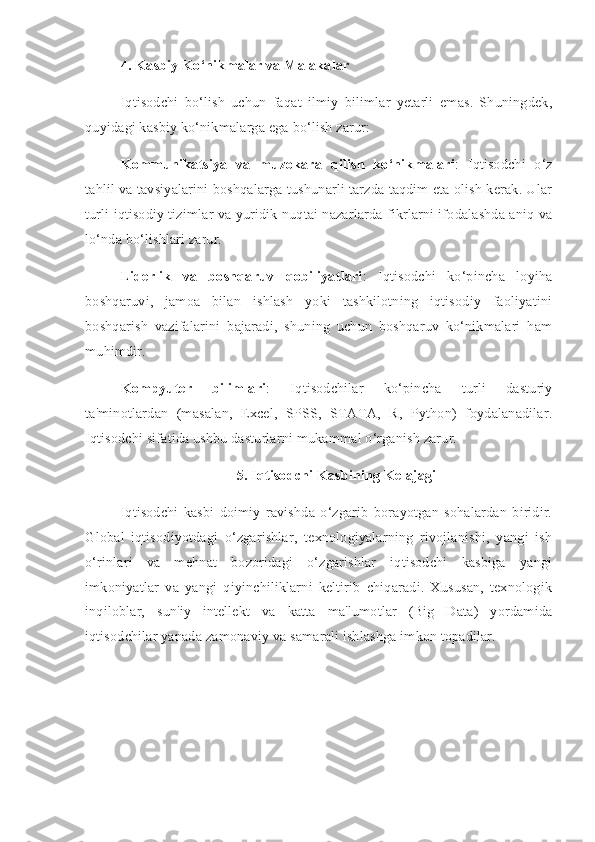 4. Kasbiy Ko‘nikmalar va Malakalar
Iqtisodchi   bo‘lish   uchun   faqat   ilmiy   bilimlar   yetarli   emas.   Shuningdek,
quyidagi kasbiy ko‘nikmalarga ega bo‘lish zarur:
Kommunikatsiya   va   muzokara   qilish   ko‘nikmalari :   Iqtisodchi   o‘z
tahlil va tavsiyalarini boshqalarga tushunarli tarzda taqdim eta olish kerak. Ular
turli iqtisodiy tizimlar va yuridik nuqtai nazarlarda fikrlarni ifodalashda aniq va
lo‘nda bo‘lishlari zarur.
Liderlik   va   boshqaruv   qobiliyatlari :   Iqtisodchi   ko‘pincha   loyiha
boshqaruvi,   jamoa   bilan   ishlash   yoki   tashkilotning   iqtisodiy   faoliyatini
boshqarish   vazifalarini   bajaradi,   shuning   uchun   boshqaruv   ko‘nikmalari   ham
muhimdir.
Kompyuter   bilimlari :   Iqtisodchilar   ko‘pincha   turli   dasturiy
ta'minotlardan   (masalan,   Excel,   SPSS,   STATA,   R,   Python)   foydalanadilar.
Iqtisodchi sifatida ushbu dasturlarni mukammal o‘rganish zarur.
5. Iqtisodchi Kasbining Kelajagi
Iqtisodchi   kasbi   doimiy   ravishda   o‘zgarib   borayotgan   sohalardan   biridir.
Global   iqtisodiyotdagi   o‘zgarishlar,   texnologiyalarning   rivojlanishi,   yangi   ish
o‘rinlari   va   mehnat   bozoridagi   o‘zgarishlar   iqtisodchi   kasbiga   yangi
imkoniyatlar   va   yangi   qiyinchiliklarni   keltirib   chiqaradi.   Xususan,   texnologik
inqiloblar,   sun'iy   intellekt   va   katta   ma'lumotlar   (Big   Data)   yordamida
iqtisodchilar yanada zamonaviy va samarali ishlashga imkon topadilar. 