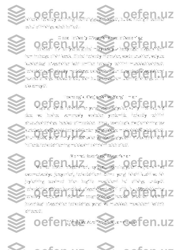 ishlatish   iqtisodiy   tahlilning   noaniqligiga   olib   keladi,   bu   esa   noto‘g‘ri   qarorlar
qabul qilinishiga sabab bo‘ladi.
Global Iqtisodiy O‘zgarishlar va Iqtisodchilar
Iqtisodchi  o‘z faoliyatida  global  miqyosda  yuz berayotgan   o‘zgarishlarni
ham inobatga olishi kerak. Global iqtisodiy inqirozlar, savdo urushlari, valyuta
kurslaridagi   o‘zgarishlar   kabi   omillar   iqtisodiy   tahlilni   murakkablashtiradi.
Iqtisodchi   turli   iqtisodiy   modellarga   asoslanib,   butun   dunyodagi   o‘zgarishlarni
nazorat  qilishga harakat qiladi, lekin bu hammasi ham ularning ishlariga  to‘liq
aks etmaydi.
Texnologik Rivojlanish va Yangi Ilmlar
Bugungi   kunda   iqtisodchilar   yangi   texnologiyalar,   sun'iy   intellekt,   big
data   va   boshqa   zamonaviy   vositalar   yordamida   iqtisodiy   tahlilni
chuqurlashtirishga   harakat   qilmoqdalar.   Biroq,   texnologik   rivojlanishning   tez
sur'atlarda   rivojlanishi   iqtisodchilardan   yangiliklarga   moslashishni   talab   qiladi.
Shuningdek,   yangi   ilmiy   yondashuvlar   va   texnologiyalarni   o‘zlashtirish   ko‘p
hollarda iqtisodchilarning malakasini oshirishni talab qiladi.
Mehnat Bozoridagi O‘zgarishlar
Mehnat   bozori   o‘zgarishlari,   ayniqsa,   texnologiyalar   rivojlanishi   va
avtomatizatsiya   jarayonlari,   iqtisodchilarni   doimo   yangi   ishchi   kuchi   va   ish
joylarining   taqsimoti   bilan   bog‘liq   masalalarni   hal   qilishga   undaydi.
Iqtisodchilar   mehnat   bozoridagi   o‘zgarishlarni   tahlil   qilib,   bu   o‘zgarishlarning
iqtisodiy   natijalarini   oldindan   prognozlashga   harakat   qiladilar.   Mehnat
bozoridagi   o‘zgarishlar   iqtisodchiga   yangi   va   murakkab   masalalarni   keltirib
chiqaradi.
Ijtimoiy va Atrof-muhit Muammolari 