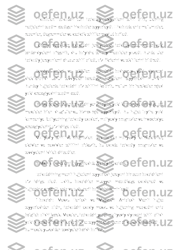 Hisobotlar:   Iqtisodchi   turli   iqtisodiy   jarayonlarni   tahlil   qilib,   ularning
natijalarini taqdim etadigan hisobotlar tayyorlaydi. Hisobotda aniq ma'lumotlar,
raqamlar, diagrammalar va statistik tahlillar mavjud bo‘ladi.
Tahliliy   maqolalar:   Iqtisodchi   jamiyatdagi   iqtisodiy   muammolar   yoki
tendensiyalarni   o‘rganib,   shu   bo‘yicha   tahliliy   maqolalar   yozadi.   Bunda   ular
iqtisodiy jarayonlarni chuqur tahlil qiladi, o‘z fikrlarini va takliflarini bildiradi.
Tavsiya   xatlari   va   takliflar:   Iqtisodchi   boshqaruv   yoki   siyosatni
shakllantirish   uchun   tavsiyalar   beradigan   hujjatlarni   tayyorlashi   mumkin.
Bunday   hujjatlarda   iqtisodchi  o‘z  tahlilini   keltirib,   ma'lum   bir   harakatlar  rejasi
yoki strategiyasini taqdim etadi.
Biznes-rejalar: Agar iqtisodchi yangi loyiha yoki kompaniya ochishga oid
masalalar   bilan   shug‘ullansa,   biznes-reja   tayyorlaydi.   Bu   hujjat   loyiha   yoki
kompaniya faoliyatining iqtisodiy asoslari, moliyaviy prognozlar va investitsiya
strategiyalarini o‘z ichiga oladi.
Moliyaviy   tahlil   va   prognozlar:   Iqtisodchilar   moliyaviy   ko‘rsatkichlar,
aktivlar   va   passivlar   tahlilini   o‘tkazib,   bu   asosda   iqtisodiy   prognozlar   va
tavsiyalarni ishlab chiqadilar.
2. Matnli Hujjatlarni Tayyorlashda Asosiy Bosqichlar
Iqtisodchining matnli hujjatlarni tayyorlash jarayoni bir qator bosqichlarni
o‘z   ichiga   oladi.   Ushbu   bosqichlar   muayyan   metodikaga   asoslanadi   va
hujjatning samarali, aniq va tushunarli bo‘lishini ta'minlaydi.
1-bosqich:   Mavzu   Tanlash   va   Maqsadni   Aniqlash   Matnli   hujjat
tayyorlashdan   oldin,   iqtisodchi   asosiy   mavzu   va   hujjatning   maqsadini   aniq
belgilab olishi kerak. Masalan, iqtisodchi yangi moliyaviy siyosatni tahlil qilish
yoki bozorni o‘rganish uchun hujjat tayyorlashga qaror qilsa, uning maqsadi —
bu masala yuzasidan tavsiyalar berish bo‘ladi. 