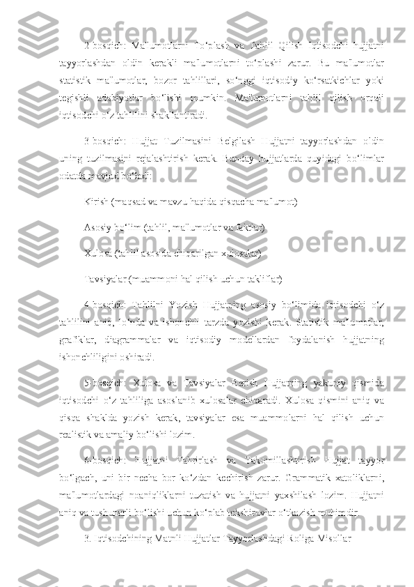 2-bosqich:   Ma'lumotlarni   To‘plash   va   Tahlil   Qilish   Iqtisodchi   hujjatni
tayyorlashdan   oldin   kerakli   ma'lumotlarni   to‘plashi   zarur.   Bu   ma'lumotlar
statistik   ma'lumotlar,   bozor   tahlillari,   so‘nggi   iqtisodiy   ko‘rsatkichlar   yoki
tegishli   adabiyotlar   bo‘lishi   mumkin.   Ma'lumotlarni   tahlil   qilish   orqali
iqtisodchi o‘z tahlilini shakllantiradi.
3-bosqich:   Hujjat   Tuzilmasini   Belgilash   Hujjatni   tayyorlashdan   oldin
uning   tuzilmasini   rejalashtirish   kerak.   Bunday   hujjatlarda   quyidagi   bo‘limlar
odatda mavjud bo‘ladi:
Kirish (maqsad va mavzu haqida qisqacha ma'lumot)
Asosiy bo‘lim (tahlil, ma'lumotlar va faktlar)
Xulosa (tahlil asosida chiqarilgan xulosalar)
Tavsiyalar (muammoni hal qilish uchun takliflar)
4-bosqich:   Tahlilni   Yozish   Hujjatning   asosiy   bo‘limida   iqtisodchi   o‘z
tahlilini   aniq,   lo‘nda   va   ishonchli   tarzda   yozishi   kerak.   Statistik   ma'lumotlar,
grafiklar,   diagrammalar   va   iqtisodiy   modellardan   foydalanish   hujjatning
ishonchliligini oshiradi.
5-bosqich:   Xulosa   va   Tavsiyalar   Berish   Hujjatning   yakuniy   qismida
iqtisodchi   o‘z   tahliliga   asoslanib   xulosalar   chiqaradi.   Xulosa   qismini   aniq   va
qisqa   shaklda   yozish   kerak,   tavsiyalar   esa   muammolarni   hal   qilish   uchun
realistik va amaliy bo‘lishi lozim.
6-bosqich:   Hujjatni   Tahrirlash   va   Takomillashtirish   Hujjat   tayyor
bo‘lgach,   uni   bir   necha   bor   ko‘zdan   kechirish   zarur.   Grammatik   xatoliklarni,
ma'lumotlardagi   noaniqliklarni   tuzatish   va   hujjatni   yaxshilash   lozim.   Hujjatni
aniq va tushunarli bo‘lishi uchun ko‘plab tekshiruvlar o‘tkazish muhimdir.
3. Iqtisodchining Matnli Hujjatlar Tayyorlashdagi Roliga Misollar 