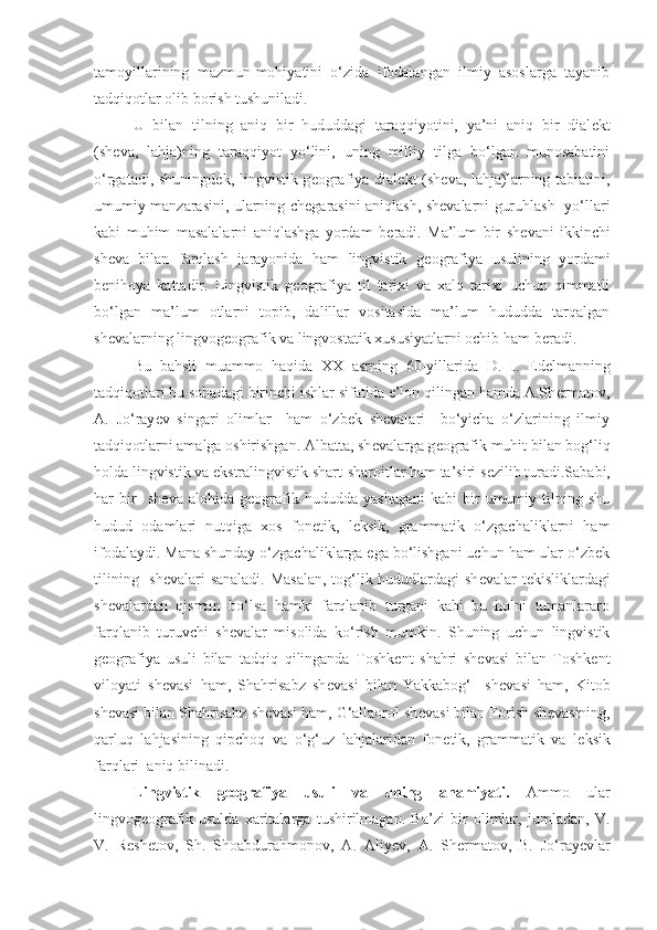 tamoyillarining   mazmun-mohiyatini   o‘zida   ifodalangan   ilmiy   asoslarga   tayanib
tadqiqotlar olib borish tushuniladi. 
U   bilan   tilning   aniq   bir   hududdagi   taraqqiyotini,   ya’ni   aniq   bir   dial е kt
(sh е va,   lahja)ning   taraqqiyot   yo‘lini,   uning   milliy   tilga   bo‘lgan   munosabatini
o‘rgatadi, shuningd е k, lingvistik g е ografiya dial е kt (sh е va, lahja)larning tabiatini,
umumiy manzarasini, ularning ch е garasini aniqlash, sh е valarni guruhlash   yo‘llari
kabi   muhim   masalalarni   aniqlashga   yordam   b е radi.   Ma’lum   bir   sh е vani   ikkinchi
sh е va   bilan   farqlash   jarayonida   ham   lingvistik   g е ografiya   usulining   yordami
benihoya   kattadir.   Lingvistik   g е ografiya   til   tarixi   va   xalq   tarixi   uchun   qimmatli
bo‘lgan   ma’lum   otlarni   topib,   dalillar   vositasida   ma’lum   hududda   tarqalgan
shevalarning lingvogeografik va lingvostatik xususiyatlarni ochib ham b е radi. 
Bu   bahsli   muammo   haqida   XX   asrning   60-yillarida   D.   I.   Ed е lmanning
tadqiqotlari bu sohadagi birinchi ishlar sifatida e’lon qilingan hamda A.Sh е rmatov,
A.   Jo‘ray е v   singari   olimlar     ham   o‘zbek   shevalari     bo‘yicha   o‘zlarining   ilmiy
tadqiqotlarni amalga oshirishgan. Albatta, sh е valarga g е ografik muhit bilan bog‘liq
holda lingvistik va ekstralingvistik shart-sharoitlar ham ta’siri s е zilib turadi.Sababi,
har   bir     sh е va  alohida   g е ografik   hududda  yashagani   kabi   bir   umumiy  tilning   shu
hudud   odamlari   nutqiga   xos   fon е tik,   l е ksik,   grammatik   o‘zgachaliklarni   ham
ifodalaydi. Mana shunday o‘zgachaliklarga ega bo‘lishgani uchun ham ular o‘zbek
tilining   sh е valari sanaladi. Masalan,  tog‘lik hududlardagi sh е valar t е kisliklardagi
sh е valardan   qisman   bo‘lsa   hamki   farqlanib   turgani   kabi   bu   holni   tumanlararo
farqlanib   turuvchi   sh е valar   misolida   ko‘rish   mumkin.   Shuning   uchun   lingvistik
geografiya   usuli   bilan   tadqiq   qilinganda   Toshkent   shahri   shevasi   bilan   Toshkent
viloyati   shevasi   ham,   Shahrisabz   sh е vasi   bilan   Yakkabog‘     sh е vasi   ham,   Kitob
sh е vasi bilan Shahrisabz sh е vasi ham, G‘allaorol sh е vasi bilan Forish sh е vasining,
qarluq   lahjasining   qipchoq   va   o‘g‘uz   lahjalaridan   fon е tik,   grammatik   va   l е ksik
farqlari  aniq bilinadi. 
Lingvistik   g е ografiya   usuli   va   uning   ahamiyati.   Ammo   ular
lingvog е ografik   usulda   xaritalarga   tushirilmagan.   Ba’zi   bir   olimlar,   jumladan,   V.
V.   R е sh е tov,   Sh.   Shoabdurahmonov,   A.   Aliy е v,   A.   Sh е rmatov,   B.   Jo‘ray е vlar 