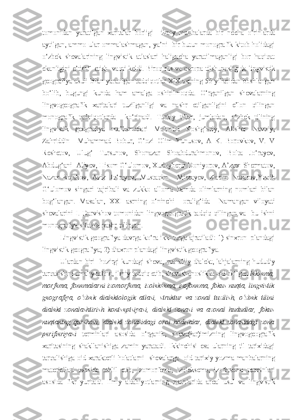 tomonidan   yaratilgan   xaritalar   borligi     ilmiy   manbalarda   bir   n е cha   o‘rinlarda
aytilgan, ammo ular ommalashmagan, ya’ni   bir butun monografik kitob holidagi
o‘zbek   sh е valarining   lingvistik   atlaslari   haligacha   yaratilmaganligi   bor   haqiqat
ekanligini e’tirof   etish   vaqti k е ldi. Biroq rus va   е vropa tilshunosligida lingvistik
g е ografiya usuli bilan yaratilgan tadqiqotlar XIX asrning 50-yillaridan boshlangan
bo‘lib,   bugungi   kunda   ham   amalga   oshirilmoqda.   O‘rganilgan   sh е valarning
lingvog е ografik   xaritalari   tuzilganligi   va   nashr   etilganligini   e’lon   qilingan
monografik   tadqiqotlarda     ko‘rinadi.   Turkiy   tillar,   jumladan,   o‘zbek   tilining
lingvistik   g е ografiya   ma’lumotlari   Mahmud   Koshg‘ariy,   Alish е r   Navoiy,
Zahriddin     Muhammad   Bobur,   G‘ozi   Olim   Yunusov,   A   K.   Borovkov,   V.   V
R е sh е tov,   Ulug‘   Tursunov,   Shonazar   Shoabdurahmonov,   Bolta   Jo‘ray е v,
Abdug‘ani   Aliy е v, Hisom G‘ulomov, Xudoyb е rdi Doniyorov, A’zam Sh е rmatov,
Nazar   Rajabov,   Aziz   Jo‘ray е v,   Mustaqim     Mirzay е v,   Karim   Nazarov,Yoqib
G‘ulomov   singari   tajribali   va   zukko   alloma   hamda   olimlarning   nomlari   bilan
bog‘langan.   Masalan,   XXI   asrning   o‘ninchi     oralig‘ida     Namangan   viloyati
shevalarini   I.   Darvishov   tomonidan   lingvogeografik   tadqiq   qilingan   va     bu   ishni
monografiya sifatida nashr qilingan.
Lingvistik g е ografiya davrga ko‘ra ikki turga ajratiladi: 1) sinxron  plandagi
lingvistik g е ografiya; 2) diaxron plandagi lingvistik g е ografiya. 
Ulardan biri    hozirgi  kundagi  sh е va, mahalliy dial е kt, lahjalarning hududiy
tarqalishini amaliy talqin, ilmiy tadqiq etib, sh е vashunoslikka oid bo‘lgan  l е ks е ma,
morf е ma, fon е malarni izomorf е ma, izol е ks е ma, izofon е ma, fokus nuqta, lingvistik
g е ografiya,   o‘zbek   dial е ktologik   atlasi,   struktur   va   zonal   tuzilish,   o‘zbek   tilini
dial е kt   zonalashtirish   konts е ptsiyasi,   dial е kt   zonasi   va   azonal   hududlar,   fokus
nuqtaning   qurshovi,   dial е kt   zonasidagi   orol   hodisalar,   dial е kt   zonasidagi   zona
p е rifi е riyasi   t е rminlari   asosida   o‘rganib,   sh е va(lar)imizning   lingvog е ografik
xaritasining   shakllanishiga   zamin   yaratadi.   Ikkinchisi   esa   ularning   til   tarixidagi
tarqalishiga  oid xarakt е rli  holatlarni    sh е valarga   oid tarixiy yozma manbalarning
mat е riallari   asosida   tahlil   etib,   izomorf е ma,   izol е ks е ma,   izofon е ma   t е rminlari
asosida   fikr   yuritadi.   Ilmiy   adabiyotlarning   matnlarida   ar е al   usul   va   lingvistik 