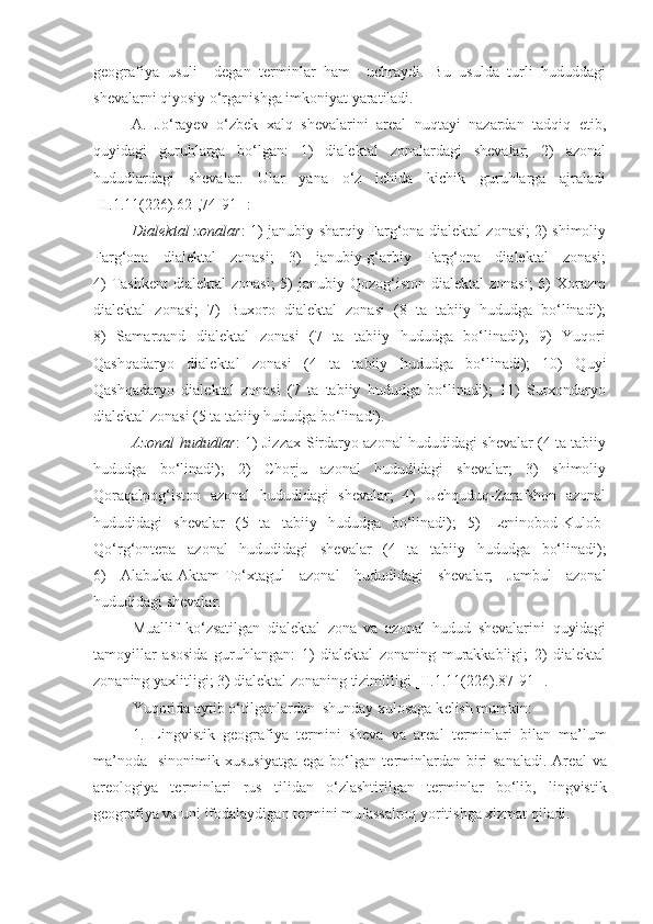 g е ografiya   usuli     d е gan   t е rminlar   ham     uchraydi.   Bu   usulda   turli   hududdagi
sh е valarni qiyosiy o‘rganishga imkoniyat yaratiladi. 
A.   Jo‘rayev   o‘zbek   xalq   shevalarini   areal   nuqtayi   nazardan   tadqiq   etib,
quyidagi   guruhlarga   bo‘lgan:   1)   dialektal   zonalardagi   shevalar;   2)   azonal
hududlardagi   shevalar.   Ular   yana   o‘z   ichida   kichik   guruhlarga   ajraladi
[II.1.11(226).62-,74-91-]:
Dialektal zonalar : 1) janubiy-sharqiy Farg‘ona dialektal zonasi; 2) shimoliy
Farg‘ona   dialektal   zonasi;   3)   janubiy-g‘arbiy   Farg‘ona   dialektal   zonasi;
4)  Tashkent  dialektal  zonasi;  5)  janubiy Qozog‘iston dialektal  zonasi;  6)  Xorazm
dialektal   zonasi;   7)   Buxoro   dialektal   zonasi   (8   ta   tabiiy   hududga   bo‘linadi);
8)   Samarqand   dialektal   zonasi   (7   ta   tabiiy   hududga   bo‘linadi);   9)   Yuqori
Qashqadaryo   dialektal   zonasi   (4   ta   tabiiy   hududga   bo‘linadi);   10)   Quyi
Qashqadaryo   dialektal   zonasi   (7   ta   tabiiy   hududga   bo‘linadi);   11)   Surxondaryo
dialektal zonasi (5 ta tabiiy hududga bo‘linadi). 
Azonal hududlar : 1) Jizzax-Sirdaryo azonal hududidagi shevalar (4 ta tabiiy
hududga   bo‘linadi);   2)   Chorju   azonal   hududidagi   shevalar;   3)   shimoliy
Qoraqalpog‘iston   azonal   hududidagi   shevalar;   4)   Uchquduq-Zarafshon   azonal
hududidagi   shevalar   (5   ta   tabiiy   hududga   bo‘linadi);   5)   Leninobod-Kulob-
Qo‘rg‘ontepa   azonal   hududidagi   shevalar   (4   ta   tabiiy   hududga   bo‘linadi);
6)   Alabuka-Aktam-To‘xtagul   azonal   hududidagi   shevalar;   Jambul   azonal
hududidagi shevalar.
Muallif   ko‘zsatilgan   dialektal   zona   va   azonal   hudud   shevalarini   quyidagi
tamoyillar   asosida   guruhlangan:   1)   dialektal   zonaning   murakkabligi;   2)   dialektal
zonaning yaxlitligi; 3) dialektal zonaning tizimliligi  [II.1.11(226).87-91-] . 
Yuqorida aytib o‘tilganlardan  shunday xulosaga k е lish mumkin:  
1.   Lingvistik   g е ografiya   t е rmini   sh е va   va   ar е al   t е rminlari   bilan   ma’lum
ma’noda     sinonimik xususiyatga   ega  bo‘lgan  t е rminlardan  biri  sanaladi.   Ar е al  va
areologiya   t е rminlari   rus   tilidan   o‘zlashtirilgan   t е rminlar   bo‘lib,   lingvistik
g е ografiya va uni ifodalaydigan t е rmini mufassalroq yoritishga xizmat qiladi.  
