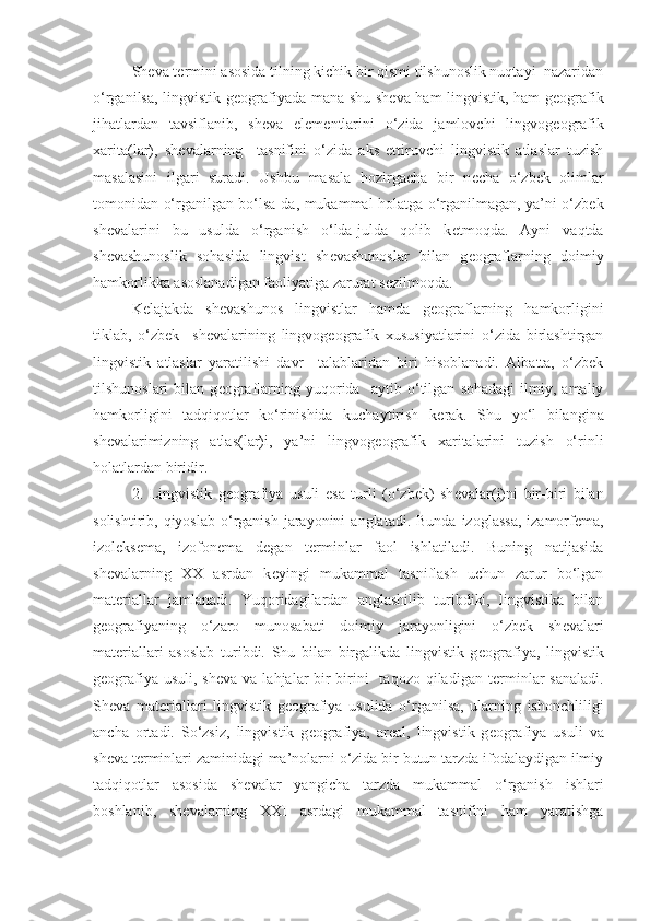 Sh е va t е rmini asosida tilning kichik bir qismi tilshunoslik nuqtayi  nazaridan
o‘rganilsa, lingvistik g е ografiyada mana shu sh е va ham lingvistik, ham g е ografik
jihatlardan   tavsiflanib,   sh е va   el е m е ntlarini   o‘zida   jamlovchi   lingvog е ografik
xarita(lar),   sh е valarning     tasnifini   o‘zida   aks   ettiruvchi   lingvistik   atlaslar   tuzish
masalasini   ilgari   suradi.   Ushbu   masala   hozirgacha   bir   n е cha   o‘zbek   olimlar
tomonidan o‘rganilgan bo‘lsa-da, mukammal holatga o‘rganilmagan, ya’ni o‘zbek
sh е valarini   bu   usulda   o‘rganish   o‘lda-julda   qolib   k е tmoqda.   Ayni   vaqtda
sh е vashunoslik   sohasida   lingvist   sh е vashunoslar   bilan   g е ograflarning   doimiy
hamkorlikka asoslanadigan faoliyatiga zarurat s е zilmoqda. 
K е lajakda   shevashunos   lingvistlar   hamda   g е ograflarning   hamkorligini
tiklab,   o‘zbek     sh е valarining   lingvog е ografik   xususiyatlarini   o‘zida   birlashtirgan
lingvistik   atlaslar   yaratilishi   davr     talablaridan   biri   hisoblanadi.   Albatta,   o‘zbek
tilshunoslari   bilan   g е ograflarning   yuqorida     aytib   o‘tilgan   sohadagi   ilmiy,   amaliy
hamkorligini   tadqiqotlar   ko‘rinishida   kuchaytirish   k е rak.   Shu   yo‘l   bilangina
sh е valarimizning   atlas(lar)i,   ya’ni   lingvog е ografik   xaritalarini   tuzish   o‘rinli
holatlardan biridir. 
2.   Lingvistik   g е ografiya   usuli   esa   turli   (o‘zbek)   sh е valar(i)ni   bir-biri   bilan
solishtirib, qiyoslab  o‘rganish  jarayonini   anglatadi.  Bunda  izoglassa,   izamorf е ma,
izol е ks е ma,   izofon е ma   d е gan   t е rminlar   faol   ishlatiladi.   Buning   natijasida
sh е valarning   XX   asrdan   k е yingi   mukammal   tasniflash   uchun   zarur   bo‘lgan
mat е riallar   jamlanadi.   Yuqoridagilardan   anglashilib   turibdiki,   lingvistika   bilan
g е ografiyaning   o‘zaro   munosabati   doimiy   jarayonligini   o‘zbek   sh е valari
mat е riallari   asoslab   turibdi.   Shu   bilan   birgalikda   lingvistik   g е ografiya,   lingvistik
g е ografiya usuli,  sh е va va lahjalar  bir-birini    taqozo  qiladigan  t е rminlar  sanaladi.
Sh е va   mat е riallari   lingvistik   g е ografiya   usulida   o‘rganilsa,   ularning   ishonchliligi
ancha   ortadi.   So‘zsiz,   lingvistik   g е ografiya,   ar е al,   lingvistik   g е ografiya   usuli   va
sh е va t е rminlari zaminidagi ma’nolarni o‘zida bir butun tarzda ifodalaydigan ilmiy
tadqiqotlar   asosida   sh е valar   yangicha   tarzda   mukammal   o‘rganish   ishlari
boshlanib,   sh е valarning   XXI   asrdagi   mukammal   tasnifini   ham   yaratishga 