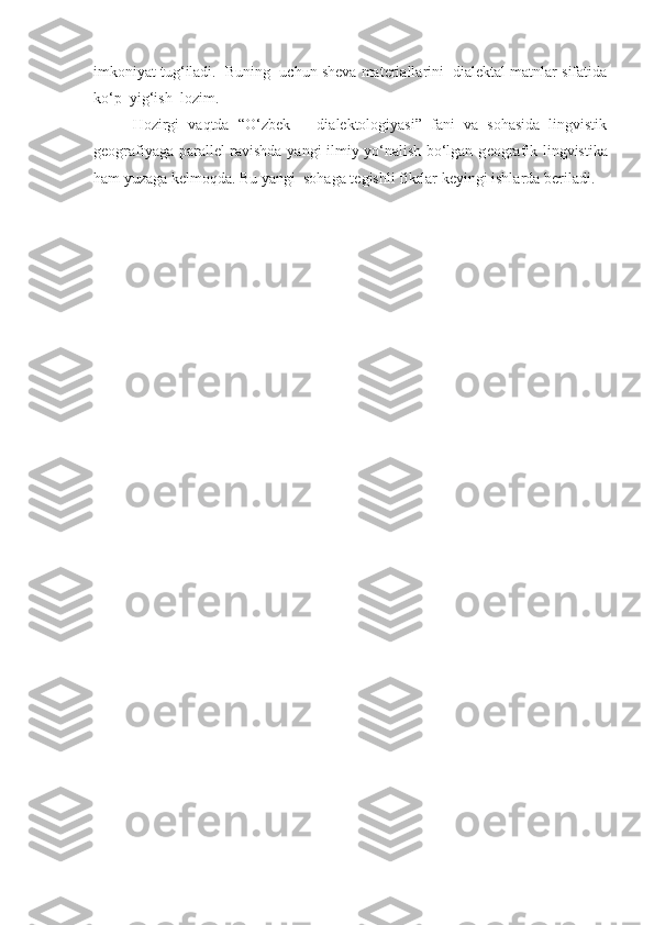 imkoniyat tug‘iladi.  Buning  uchun sheva materiallarini  dialektal matnlar sifatida
ko‘p  yig‘ish  lozim.
Hozirgi   vaqtda   “O‘zbek       dialektologiyasi”   fani   va   sohasida   lingvistik
g е ografiyaga parall е l ravishda yangi ilmiy yo‘nalish bo‘lgan g е ografik lingvistika
ham yuzaga k е lmoqda. Bu yangi  sohaga t е gishli fikrlar k е yingi ishlarda b е riladi. 