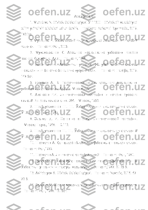 Adabiyotlar:
1. Murodova N. O‘zbek dialektologiyasi. 5111200 – O‘zbek tili va adabiyoti
ta'lim yo‘nalishi talabalari uchun darslik. –   Toshkent: Barkamol fayz media, 2019.
182 bet.
2.   Муродова   Н.   Ўзбек   адабий   тили   ва   шевалар   лексикасининг   қиёсий
тадқиқи. – Тошкент: Фан, 2005.
3.   Мухамеджанов   К.   Ареалное   исследование   узбекских   говоров
южного Казахстана. АДД.  –   Тошкент , 1988. 
4.   Дарвишов   И.   Ареал   тилшунослик:   Жанубий-ғарбий   Наманган
шеваларининг   фонетик-фонологик   хусусиятлари.   –   Тошкент:   Наврўз,   2019.
148 бет .
5.   Джураев   А.   Б.   Теоретические   основы   ареалного   исследования
узбекоязычного массива. АДД. -– М осква ,1991. 
6.   Авенесов   Р.И.   Лингвистическая   география   и   история   русского
языка //  Вопросы языкознания. №6. – М осква , 1952.
7.   Шоабдураҳмонов   Ш.   Ш.   Ў збек   тилининг   диалектологик   атласи.
Ў ТА, 3.  –   Тошкент , 1969.
8.   Эделман   Д.   И.   Основние   вопросы     лингвистической   географии.
– Москва:  Наука, 1968.  – С.112.
9.   Шоабдураҳмонов   Ш.   Ш.   Ўзбек   тилининг   диалектологик   атласи   //
ЎТА. 3.  1969.
10. Шерматов А. Қашқадарё  областидаги  ўзбек халқ шевалари  атласи.
–Тошкент: Фан,1979.
11.  Шерматов А. Лингвистик география нима? –   Тошкент:  Фан, 1980.
12. Ғуломов Ё.Ғ. Ўзбек халқ шеваларини лингвогеографик текшириш //
Ўзбек  тилшунослигининг актуал масалалари. – Тошкент,1987. 20-25-б.
13.  Ashirboyev   S.  O‘zbek   dialektologiyasi.   –Тошкент:   Navro‘z,   2016.  67-
72-б.
14. Сапаров М.   Хоразм воҳасидаги туркий тилларнинг ўзаро муносати.
– Тошкент:  Фан , 1988. 120  бет . 