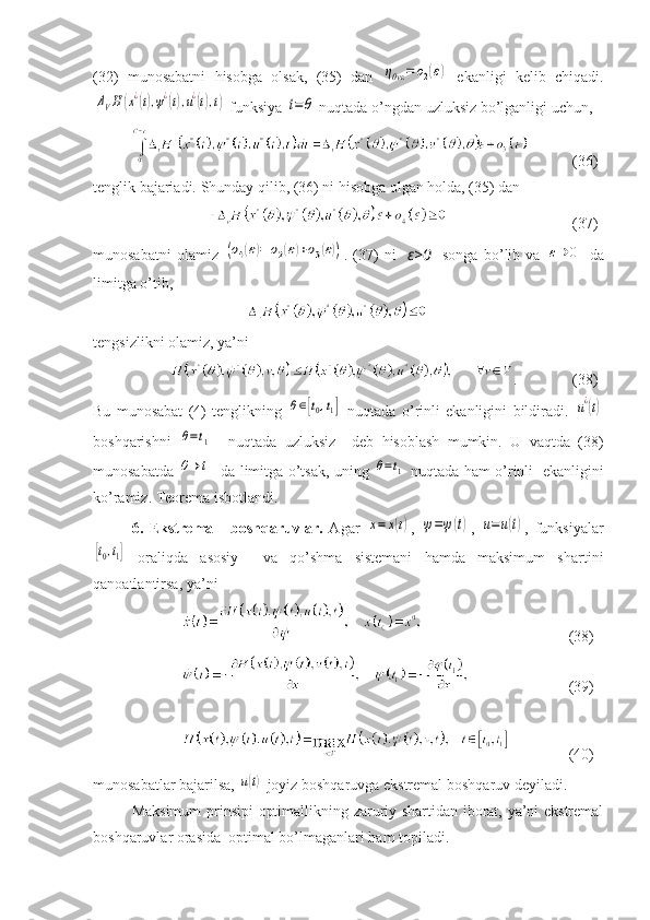 (32)   munosabatni   hisobga   olsak,   (35)   dan  ηθvε	=	ο2(ε)   ekanligi   kelib   chiqadi.	
ΔVH	(x¿(t),ψ¿(t),u¿(t),t)
 funksiya 	t=θ  nuqtada o’ngdan uzluksiz bo’lganligi uchun, 
    (36)
tenglik bajariadi. Shunday qilib, (36) ni hisobga olgan holda, (35) dan 
    (37)
munosabatni   olamiz  	
(ο4(ε)=	ο2(ε)+ο3(ε)) .   (37)   ni     ε>0     songa   bo’lib   va  	ε→	0   da
limitga o’tib,
tengsizlikni olamiz, ya’ni
.      (38)
Bu   munosabat   (4)   tenglikning  	
θ∈[t0,t1]   nuqtada   o ’ rinli   ekanligini   bildiradi .  	u¿(t)
boshqarishni  	
θ=t1     nuqtada   uzluksiz     deb   hisoblash   mumkin .   U   vaqtda   (38)
munosabatda  	
θ→	t1   da   limitga   o ’ tsak ,   uning  	θ=t1   nuqtada   ham   o ’ rinli     ekanligini
ko ’ ramiz .  Teorema isbotlandi.
6.   Ekstremal     boshqaruvlar.   Agar  	
x=	x(t) ,  	ψ=ψ(t) ,  	u=u(t) ,   funksiyalar	
[t0,t1]
  oraliqda   asosiy     va   qo’shma   sistemani   hamda   maksimum   shartini
qanoatlantirsa, ya’ni 
       (38)
       (39)
       (40)
munosabatlar bajarilsa, 	
u(t)  joyiz boshqaruvga ekstremal boshqaruv deyiladi. 
Maksimum  prinsipi  optimallikning zaruriy shartidan iborat, ya’ni ekstremal
boshqaruvlar orasida  optimal bo’lmaganlari ham topiladi. 