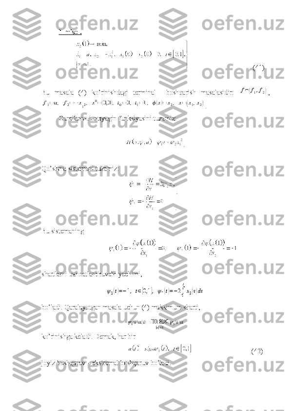 1-misol.  
                                 (41)
Bu   masala   (4)   ko’rinishdagi   terminal     boshqarish   masalasidir:  f=(f1,f2) ,	
f1=	u,	f2=−	x12,	x0=(0,0	),t0=0,t1=1,	ϕ(x)=	x2,	x=(x1,x2)
.
Gamilton-Pontryagin funksiyasini tuzamiz:
                              .
Qo’shma sistemani tuzamiz:
                               
Bu sistemaning 
shartlarni qanoatlantiruvchi yech i mi,	
ψ2(t)=−1,	t∈[0,1	],	ψ1(t)=−2∫
1
t
x2(τ)dτ
bo’ladi. Qaralayotgan masala uchun (4) maksimum sharti,	
ψ1(t)u(t)=max
|u|≤1	
ψ1(t)u
ko’rinishga keladi. Demak, har bir
                      (42)
joyiz boshqaruv – ekstremal boshqaruv bo’ladi. 