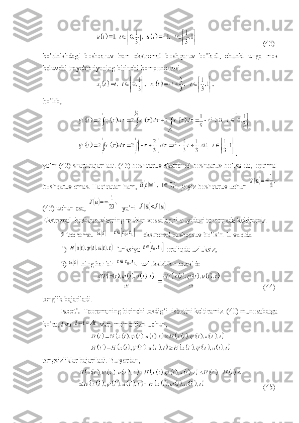               (43)
ko’rinishdagi   boshqaruv   ham   ekstremal   boshqaruv   bo’ladi,   chunki   unga   mos
keluvchi trayektoriyaning birinchi komponentasi 
bo’lib,
,
ya’ni (42) shart bajariladi. (43) boshqaruv ekstremal boshqaruv bo’lsa-da,  optimal
boshqaruv emas. Haqiqatan ham, ⃗u(t)≡1,t∈[0,1	]  joyiz boshqaruv uchun 	J(¯u)=−	1
3,
(43) uchun esa, 	
J(u)=−	1
27	,  ya’ni 	J(¯u)<J(u) .
Ekstremal  boshqaruvlarning muhim xossalarini quyidagi teoremada keltiramiz.
2-teorema.   	
u(t)    	t∈[t0,t1]  – ekstremal boshqaruv bo’lsin. U vaqtda: 
1) 	
H(x(t),ψ(t),u(t),t)  funksiya 	t∈[t0,t1]  oraliqda uzluksiz;
2) 	
u(t)  ning har bir 	t∈[t0,t1]  uzluksizlik nuqtasi da
     (44)
tenglik bajariladi.
Isboti.   Teoremaning birinchi tasdig’i  isbotini keltiramiz. (40) munosabatga
ko’ra,  t  va 	
¯t=	t+Δt  vaqt momentlari uchun,
tengsizliklar bajariladi. Bu yerdan,
    (45) 