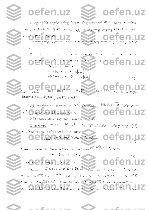 Olingan (45) tengsizlikning chap va o’ng tomonlari Δt	→	0  da nolga intiladi.
Demak,  	
H	(¯t)→	H	(t) , 	Δt	→	0 . Bu esa,   H(t)  funksiyaning ixtiyoriy  	t∈[t0,t1]  nuqtada
uzluksizligini ko’rsatadi.
Teoremaning   ikkinchi     tasdig’i   isbotini   adabiyotlardan   ([6]   dan)   qarash
mumkin.
7.   Chiziqli   terminal   boshqarish   masalasi.   Chiziqli   boshqarish   masalasi
uchun chiziqli terminal kriteriyli quyidagi masalani qaraymiz:
                       (46)
bu   yerda  	
x∈Rn,	u∈Rm,  	V	⊂Rn,  	A(t)−	n×n− matrisa-funksiya,	
b(t,u)=(b1(t,u),...,bm(t,u))
,  	c∈Rn,	x0∈Rn .
A(t)   matrisaning     elementlari  
[t0,t1]   da   uzluksiz,  	bi(t,u),i=1,n   ,funksiyalar	
[t0,t1]×V
 da uzluksiz deb faraz qilamiz.
(46) masala uchun quyidagi  teorema o’rinlidir
3-teorema.  	
u=	u(t),	t∈[t0,t1]   bo’lakli-uzluksiz   funksiyaning   (46)
masalada optimal boshqaruv bo’lishi uchun,
                   (47)
shartning bajarilishi zarur va yetarlidir, bu yerda 	
ψ(t),t∈[t0,t1]  funksiya 
                (48)
qo’shma sistemaning yechimidan iborat.
Isboti.  	
H	(x,ψ,u,t)=ψ1[A(t)x+b(t,u)]   Gamilton-Pontryagin   funksiyasi
yordamida   (47)   shartni   (40)   maksimum   sharti   ko’rinishida   yozish   mumkin.   (48)
sistema     esa,   (39)   ko’rinishda   yoziladi.   Demak,   (47)   shartning   zaruriyligi   1-
teoremadan   kelib   chiqadi.   Shu   shartning  
u(t)   optimal   boshqaruv   bo’lishi   uchun 