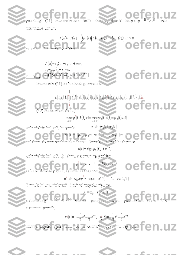 yetarliligi   (16)   munosabatdan   kelib   chiqadi,   chunki   ixtiyoriy  ~u=	y(t)   joyiz
boshqaruv uchun,
bajariladi. Teorema isbotlandi.
2-misol.     	
J(u)=x1(1)+x2(1)→min,	
˙x1=x2,˙x2=x1+u,	
x1(0)=	x2(0)=0,|u|≤1,t∈[0,1	].
Bu masala (46) ko’rinishdagi masaladir:	
x=(x1,x2),A=(¿
01
)00
¿	
),b(t,u)=(b1(t,u),b2(t,u)),b1(t,u)=0,¿b2(t,u)=u,c=(c1,c2)=(1,1),V=[−1,1].¿¿
(47) maksimum sharti,	
max
v∈V
ψ¿(t)b(t,v)=	max
v∈V
ψ2(t)u(t)=ψ2(t)u(t)
ko’rinishda bo’ladi, bu yerda	
ψ(t)=(ψ1(t),ψ2(t))	
ψ1(t)=−ψ2,ψ2=−ψ1(1)=−1,ψ2(1)=−1
qo’shma sistema yechimidan iborat. Demak,  optimal boshqaruv 	
u(t)=	sign	ψ2(t),t∈[0,1	]
ko’rinishda bo’ladi. Qo’shma sistemaning yechimi	
ψ
¿1(t)=−	e1−t,	ψ
¿2(t)=−e1−t
bo’ladi. Shunday qilib, optimal boshqarish	
u¿(t)=	sign	ψ¿2=	sign	(−e1−t)=−1,	t∈[0,1	]
formula bilan aniqlanadi. Optimal trayektoriya esa, 	
˙x1=	x2,	˙x2+u¿(t)
sistemaning  	
x1(0)=	x2(0)=0 shartni   qanoatlantiruvchi   yechimidan   iborat.   Bu
sistemani yechib,	
x1
¿(t)=1−	1
2et−	1
2e−t,	x1
¿(t)=−	1
2et−	1
2e−t
optimal trayektoriyani topamiz. Funksionalning minimal qiymati 