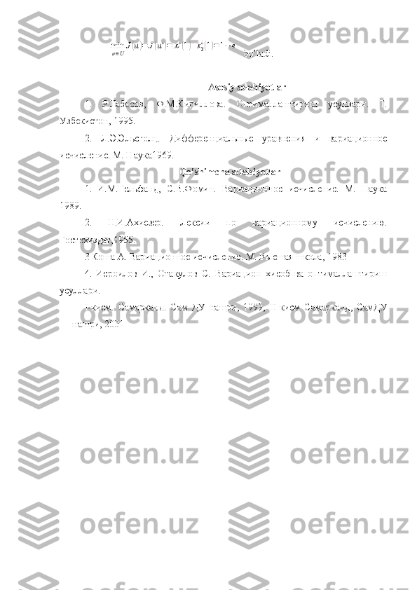 min
u∈U
J(u)=	J(u¿)=	x1
¿(1)+x2
¿(1)=1−e  bo’ladi.
          Asosiy adabiyotlar
1.   Р . Габасов ,   Ф . М . Кириллова .   Оптималлаштириш   усуллари .   Т.
Узбекистон, 1995.
2.   Л.Э.Эльсголц.   Дифференциальные   уравнения   и   вариационное
исчисление. М. Наука1969.
Qo’shimcha adabiyotlar
1.   И.М.Гельфанд,   С.В.Фомин.   Вариационное   исчисление.   М.   Наука
1989.
2.   Н.И.Ахиезер.   Лексии   по   вариационному   исчислению.
Гостехиздат,1955. 
3 Коша А. Вариационное исчисление. М. Высшая школа, 1983  
4.   Исроилов   И.,   Отакулов   С.   Вариацион   хисоб   ва   оптималлаштириш
усуллари. 
I -кисм.   Самарканд.   Сам   ДУ   нашри,   1999,   II -кисм   Самарканд,   СамДУ
нашри, 2001     