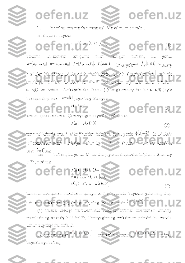 1. Terminal boshqarish masalasi. Maksimum prinsipi.
Boshqarish obyekti
                                               (1)
vektorli   differensial   tenglama   bilan   berilgan   bo’lsin,   bu   yerdax=(x1,...,xn),u=(u1,...,um),	f=(f1,...,fn),	fi(x,u,t)
  funksiyalarni  	fixj(x,u,t)   hususiy
hosilalari bilan birga uzluksiz deb hisoblaymiz. Joyiz boshqarishlar  	
[t0,t1]   oraliqda
aniqlangan   bo’lakli   uzluksiz   va  	
V	⊂Rm   to’plamdan   qiymatlar   qabul   qiluvchi
u=u(t)     m–   vektor     funksiyalardan   iborat.   (1)   tenglamaning   har   bir   u=u(t)   joyiz
boshqarishga mos   	
x=	x(t)  joyiz trayektoriyasi 
                                    (2)
shartni qanoatlantiradi. Qaralayotgan obyektni boshqarish
                                              (3)
terminal   kriteriy orqali    sifat   jihatidan  baholanadi,  bu yerda  	
ϕ(x)−	Rn   da  uzluksiz
differensiallanuvchi   funksiya.   Shunday  	
u¿(t)   boshqaruvni   topish   kerakki,	
J(u¿)=infu∈U	J(u)
  bo’lsin, bu yerda   U–   barcha joyiz boshqaruvlar to’plami. Shunday
qilib, quyidagi
                          (4)
terminal   boshqarish   masalasini   qaraymiz.   Bu   masalada   trayektoriyalarning   chap
uchi mahkamlangan ((2) shartga q.), o’ng uchi esa, erkin 	
(x(t1)∈Rn) .
(4)   masala   avvalgi   ma’ruzamizda   qaralgan   optimal   boshqarish   umumiy
masalasining   xususiy   holi   bo’lib,   Pontryaginning   maksimum   prinsipi   bu   masala
uchun quyidagicha bo’ladi.
1-teorema.   Agar  	
u¿(t),t∈[t0,t1]   – optimal boshqaruv,  	x¿(t),t∈[t0,t1]   optimal
trayektoriya bo’lsa,, 