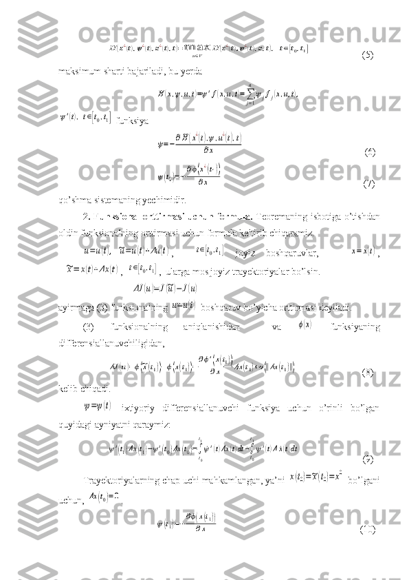 H	(x¿(t),ψ¿(t),u¿(t),t)=	max	u∈V	H	(x¿(t),ψ¿(t),u,t),	t∈[t0,t1]               (5)
maksimum sharti bajariladi, bu yerda 	
H	(x,ψ,u,t)=ψ'f(x,u,t)=∑j=1
n	
ψjfj(x,u,t),	
ψ'(t),t∈[t0,t1]
 funksiya	
˙ψ=−	∂H	(x¿(t),ψ,u¿(t),t)	
∂x
                                                  (6)	
ψ(t1)=−	
∂ϕ(x¿(t1))	
∂x
                                                        (7)
qo’shma sistemaning yechimidir.
2. Funksional orttirmasi  uchun formula.   Teoremaning isbotiga o’tishdan
oldin funksionalning orttirmas i  uchun formula keltirib chiqaramiz.	
u=u(t),	~u=	u(t)+Δu	(t)
,    	t∈[t0,t1]   joyiz   boshqaruvlar,      	x=	x(t) ,	
~x=	x(t)+Δx	(t)
,  	t∈[t0,t1] ,  ularga mos joyiz trayektoriyalar bo’lsin.	
ΔJ	(u)=	J(~u)−	J(u)
ayirmaga (3) funksionalning 	
u=u(t)  boshqaruv bo’yicha orttirmasi deyiladi.
(3)   funksionalning   aniqlanishidan     va  	
ϕ(x)   funksiyaning
differensiallanuvchiligidan, 	
ΔJ	(u)=ϕ(~x(t1))−ϕ(x(t1))=	
∂ϕ'(x(t1))	
∂x	Δx	(t1)+ο(‖Δx	(t1)‖)
               (8)
kelib chiqadi.	
ψ=ψ(t)
  ixtiyoriy   differensiallanuvchi   funksiya   uchun   o’rinli   bo’lgan
quyidagi ayniyatni qaraymiz:
ψ'(t1)Δx	(t1)−ψ'(t0)Δx	(t0)=∫
t0
t1
˙ψ'(t)Δx	(t)dt	+∫t0
t1
ψ'(t)Δ˙x(t)dt
     (9)
Trayektoriyalarning chap uchi mahkamlangan, ya’ni 
x(t0)=~x(t0)=	x0  bo’lgani
uchun, 	
Δx	(t0)=0 .	
ψ(t1)=−
∂ϕ(x(t1))	
∂x
              (10) 