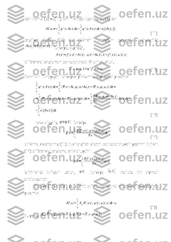 deb olamiz. (9) va (10) larni hisobga olgan holda, (8) danΔJ	(u)=−∫
t0
t1
˙ψ'(t)Δx	(t)dt−∫t0
t1
ψ'(t)Δ˙x(t)dt+ο(‖Δx	(t1)‖)
    (11)
tenglikni   olamiz.   (11)   dagi   ikkinchi     integralni   qaraymiz.   Tushunarliki,	
Δx	(t0)=~x(t0)−	x(t)
 funksiya, quyidagi,	
Δ˙x(t)=	f(x(t)+Δx	(t),u(t)+Δu	(t),t)−	f(x(t),u(t),t)
differensial tenglamani qanoatlantiradi. Shuning uchun,    
             	
H	(x,ψ,u,t)=ψ'f(x,t,u)     (12)
Gamilton–Pontryagin funksiyasi yordamida quyidagini yozamiz:	
∫
t0
t1
ψ'(t)Δ˙x(t)dt	=∫t0
t1
(H	(x+Δx	,ψ,u+Δu	,t)−	H	(x,ψ,u,t))dt	=	
=∫
t0
t1
(H	(x,ψ,u+Δu	,t)−H	(x,ψ,u,t))dt	=∫t0
t1∂H	(x,ψ,u+Δu	,t)	
∂x	Δx	(t)dt	+	
+∫
t0
t1
ο(‖Δx	(t)‖)dt
    (13)
Faraz qilaylik, 	
ψ=ψ(t)  funksiya 	
˙ψ(t)=∫
t0
t1∂H	(x(t),ψ(t),u(t),t)	
∂x	dt
    (14)
qo’shma sistemaning (10) boshlang’ich shartni qanoatlantiruvchi yechimi bo’lsin.
(14) differensial tenglama  chiziqli, ya’ni	
˙ψ(t)=∫
t0
t1∂f(x(t),u(t),t)	
∂x	ψ(t)
ko’rinishda   bo’lgani   uchun,  	
ψ(t)   funksiya  	[t0,t1]   oraliqda   bir   qiymatli
aniqlangandir.
(13)   va   (14)   ni   (10)   ga   keltirib   qo’yib,   funksional   orttirmasini   quyidagicha
yozamiz:	
ΔJ	(u)=∫
t0
t1
Δ~uH	(x(t),ψ(t),u(t),t)dt+η
              (15)
bu yerda  	
Δ~u	H	(x,ψ,u,t)=H	(x,ψ,~u,t)−H	(x,ψ,u,t), 