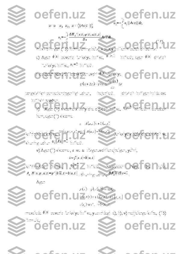 η=η1+η2+η3,η1=(‖Δx	(t1)‖),                 	η2=−∫
t0
t1
ο1(‖Δx	(t)‖)dt	,	
η3=−∫
t0
t1∂H~u'(x(t),ψ(t),u(t),t)	
∂x	Δx	(t)dt
                                 (16)
Hosil qilingan (15) formulaning ba’zi xususiy hollarini qarab chiqamiz.
a) Agar  	
ϕ(x)   qavariq   funksiya   bo’lsa,  	η1≥	0   bo’ladi;   agar  	ϕ(x)   chiziqli
funksiya bo’lsa, 	
η1=0  bo’ladi.
Haqiqatan ham, differensiallanuvchi 	
ϕ(x)  funksiya 
tengsizlikni qanoatlantirganligi uchun, == bajariladi. == chiziqli  bo’lgan holda esa
== bo’lishi ravshan.
b)       Agar   (1 )   sistema   x   bo’yicha   chiziqli   bo’lsa,  	
η2=	0   bo’ladi.   Haqiqatan
ham, agar (1) sistema
ko’rinishda bo’lsa,      funksiya   x   bo’yicha chiziqli va
shuning uchun 	
ο1(‖Δ˙x‖)=0  bo’ladi.
v) Agar (1) sistema ,  x   va   u   o’zgaruvchilar ajralgan, ya’ni,	
˙x=	f(x,t)+b(u,t)
ko’rinishda   bo’lsa,  	
η3=	0   bo’ladi.   Haqiqatan   ham,   bu   holda	
Δ~uH	(x,ψ,u,t)=ψ'[b(~u,t)−b(u,t)]
.  Shuning   uchun,  	∂Δ~uH	/∂x=0 .
Agar 
masalada 	
ϕ(x)  qavariq funksiya bo’lsa, yuqoridagi  a), b), v) natijalarga ko’ra,  (15)
formula, 
