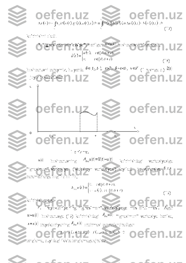   (17)
ko’rinishni oladi.
3 . “Ignasimon variatsiya”.  Berilgan u=u(t)  boshqaruvni o’zgartirib,
    (1 8 )
boshqar uv ni qaraymiz, bu yerda 	
θ∈[t0,t1),	ε>0,θ+ε<t1,v∈V  (1-rasmga q.) 	~u(t)
– joyiz boshqaruvdir.
1-chizma.	
u(t)
  boshqaruvning  	Δθvε	u(t)=~u(t)−u(t)   ko’rinishdagi   variatsiyasiga
“ignasimon”   variatsiya     (Maksheyn   variatsiyasi)   deyiladi.   Bu   variatsiya  	
θ,ε,v
parametrlarga bog’liq bo’lib,
                        (19)
ko’rinishga ega.
4.   Trayektoriyaning   “ignasimon”   variatsiyaga   mos   orttirmasi.     Agar	
u=u(t)
  boshqaruvga   (19)   ko’rinishdagi  	Δθvε	u(t)   “ignasimon”   variatsiya   berilsa,	
x=	x(t)
 trayektoriyaning 	Δθvε	x(t)  orttirmasi qanoatlantiradigan 
tenglama, quyidagi ikkita tenglamaga ajraladi:   u
  0
  t
0 u     +   t
1   u 