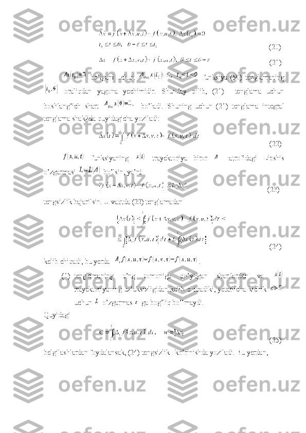                         (20)
    (21 )Δx	(t0)=0
  bo’lgani   uchun  	Δθvε	x(t0)≡0,	t0≤	t≤θ   funksiya   (50)   tenglamaning	
[t0,θ]
  oraliqdan   yagona   yechimidir.   Shunday   qilib,   (21)     tenglama   uchun
boshlang’ich   shart  	
Δθvε	x(θ)=0,   bo’ladi.   Shuning   uchun   (21)   tenglama   integral
tenglama shaklida quyidagicha yoziladi:
    (22)	
f(x,u,t)
  funksiyaning  	x(t)   trayektoriya   biror  	Δ –   atrofidagi   Lipshis
o’zgarmasi 	
L=	L(Δ)  bo’lsin, ya’ni
              (2 3 )
tengsizlik bajarilsin. U vaqtda (22) tenglamadan
    (24)
kelib chiqadi, bu yerda  	
Δvf(x,u,τ)=	f(x,v,τ)−	f(x,u,τ) .
(1) tenglamaning   o’ng   tomoniga   qo’yilgan   shartlardan   va  	
x(t)
trayektoriyaning uzluksizligidan kelib chiqadiki, yetarlicha kichik  	
ε>0
uchun 	
L  o’zgarmas 	ε  ga bog’liq bo’lmaydi.
Quyidagi 
    (25)
belgilashlardan foydalansak, (24) tengsizlik   ko’rinishda yoziladi. Bu yerdan, 