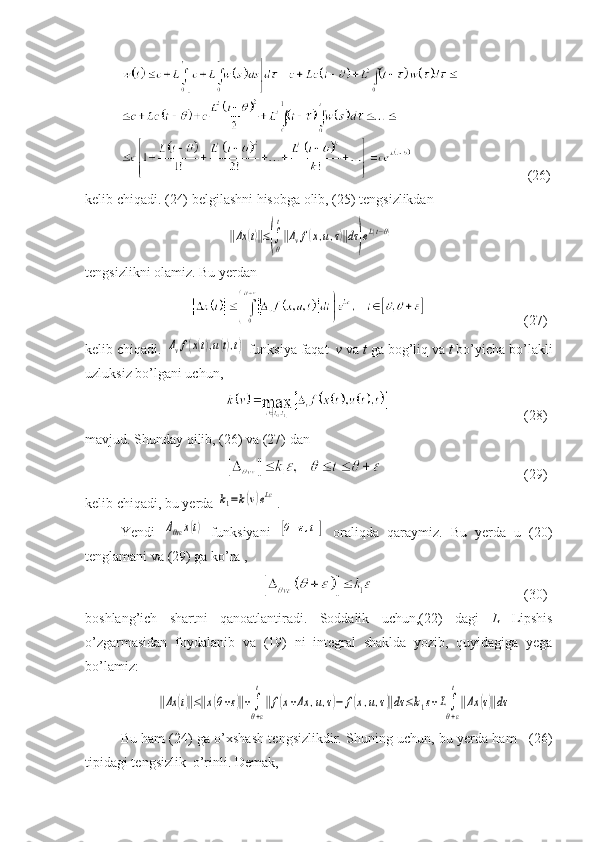      (26)
kelib chiqadi. (24) belgilashni hisobga olib, (25) tengsizlikdan ‖Δx	(t)‖≤(∫
θ
t
‖Δvf(x,u,τ)‖dτ)eL(t−θ)
tengsizlikni olamiz. Bu yerdan
          (2 7 )
kelib chiqadi. 	
Δvf(x(t),u(t),t)  funksiya faqat   v  va  t  ga bog’liq va  t  bo’yicha bo’lakli
uzluksiz bo’lgani uchun,
    (28)
mavjud. Shunday qilib, (26) va (27) dan 
    (29)
kelib chiqadi, bu yerda 	
k1=k(v)eLε .
Yendi  	
Δθvε	x(t)   funksiyani  	[θ+ε,t1]   oraliqda   qaraymiz.   Bu   yerda   u   (20)
tenglamani va (29) ga ko’ra ,
    (30)
boshlang’ich   shartni   qanoatlantiradi.   Soddalik   uchun,(22)   dagi   L   Lipshis
o’zgarmasidan   foydalanib   va   (19)   ni   integral   shaklda   yozib,   quyidagiga   yega
bo’lamiz:	
‖Δx	(t)‖≤‖x(θ+ε)‖+∫
θ+ε
t
‖f(x+Δx	,u,τ)−	f(x,u,τ)‖dτ	≤k1ε+L∫
θ+ε
t
‖Δx	(τ)‖dτ
Bu ham (24) ga o’xshash tengsizlikdir. Shuning uchun, bu yerda ham    (26)
tipidagi tengsizlik  o’rinli. Demak, 