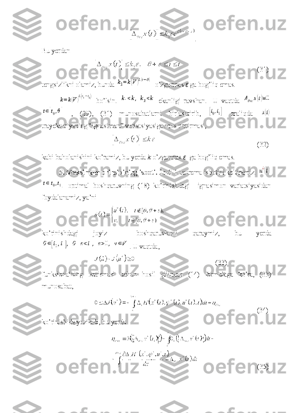 .
Bu yerdan 
    (31)
tengsizlikni olamiz, bunda k2=	k(V	)L(t−θ)   o’zgarmas  ε  ga bog’liq emas.	
k=k(V)L(t1−t0)
  bo’lsin.  	k1<k,	k2<k   ekanligi   ravshan.     U   vaqtda  	Δθvε	x(t)≡0	
t∈[t0,θ]
  ,   (29),   (31)   munosabatlarni   birlashtirib,  	[t0,t1]   oraliqda  	x(t)
trayektoriyaning “ignasimon” variatsiyasiga mos orttirmasi,
    ( 3 2 )
kabi baholanishini ko’ramiz, bu yerda  k  o’zgarmas  ε    ga bog’liq emas.
5. Maksimum prinsipining isboti.  Endi 1-teorema isbotini keltiramiz. 	
u¿(t)	
t∈[t0,t1]
  optimal   boshqaruvning   (18)   ko’rinishdagi     ignasimon   variatsiyasidan
foydalanamiz, ya’ni
ko’rinishdagi   joyiz     boshqar uv larni   qaraymiz,   bu   yerda	
θ∈[t0,t1],	θ+ε<t1,	ε>0,	v∈V
.  U vaqtda, 
(33)
funksionalning   orttirmasi   uchun   hosil   qilingan   (14)   formulaga   ko’ra,   (33)
munosabat, 
               (3 4 )
ko’rinishida yoziladi, bu yerda 
    (35) 