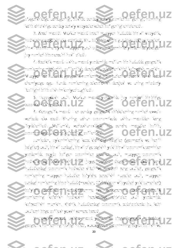 o’zgarishlarga   uchraganligi,   boshqa   qanday   tarixiy   nomlar   bo’lganligi,   nomning
kelib chiqishiga qanday tarixiy voqyealar sabab bo’lganligi aniqlanadi.
3.   Areal   metodi.   Mazkur   metod   orqali   muayyan   hududda   bir   xil   voqyelik,
hodisaning tarqalishi aks ettiriladi. Shu bois, bir xil tip guruhiga oid joy nomlari,
bir xil topoformant yoki muayyan guruh toponomik terminlar yordamida yasalgan
joy nomlari biror arealni hosil qiladi.
4.   Statistik   metod.   Ushbu   metod   yordamida   ma’lum   bir   hududda   geografik
nomlarning  miqdorini,  qo’llanilish  darajasini,   takrorlanishini  ko’rsatish  mumkin.
Muayyan   bir   hududda   geografik   nomlarning   biror   turlari   miqdorini   bilish   katta
ahamiyatga   ega.   Bunda   nomlarning   takrorlanish   darajasi   va   uning   miqdoriy
faolligini bilib olish imkoniyati tug’iladi.
5.   Taqqoslash   usuli.   Mazkur   metod   yordamida   joy   nomlari   bir-biriga
taqqoslanib o’rganiladi.
6.   Kartografik   metod.   Har   qanday   geografik   ob’ektlarning   nomlari   avvalo
x aritada   aks   etadi.   Shuning   uchun   toponomikada   ushbu   metoddan   keng
foydalaniladi.   Ma’lumki,   xaritashunoslikda   bir   qancha   metodlar   bo’lib,
toponomikada ularning ko’pchiligi qo’llaniladi.
Jumladan,   oykonimlarning   katta-kichikligi   belgilar   (geometrik   va   harfli
belgilar) usuli, bir xil turdagi, bir xil tilga tegishli yoki bir xil toponomik terminlar
yordamida   paydo   bo’lgan   toponimlar   areallar   usuli,   muayyan   toponomik
hodisalarning   takrorlanishi   biror   joyga   tegishli   diagrammalar   usuli,   keng
hududlardagi   toponomik   hodisalar   sifatli   va   miqdorli   rang   usullari,   geografik
nomlarning   muayyan   hududlar   bo’yicha   tarqalishi   nuqtalar   usuli,   muayyan
turdagi nomlarning biror hudud (masalan, O’zbekiston viloyatlari yoki tumanlari)
bo’yicha   tarqalishini   kartadiagramma   va   kartagramma   usuli,   geografik
nomlarning   ko’chish   hodisasini   harakatdagi   chiziqlar   usuli   yordamida
ko’rsatilishi   mumkin.   Kichik   hududlardagi   toponomik   tadqiqotlarda   bu   kabi
usullarni birga qo’llash yaxshi samara beradi. 
7.   Tasviriy   metod.   Ushbu   metod   yordamida   o’rganilayotgan   hududdagi
geografik nomlarning hozirgi holati, xususiyatlari toponimning paydo bo’lishi va
20 