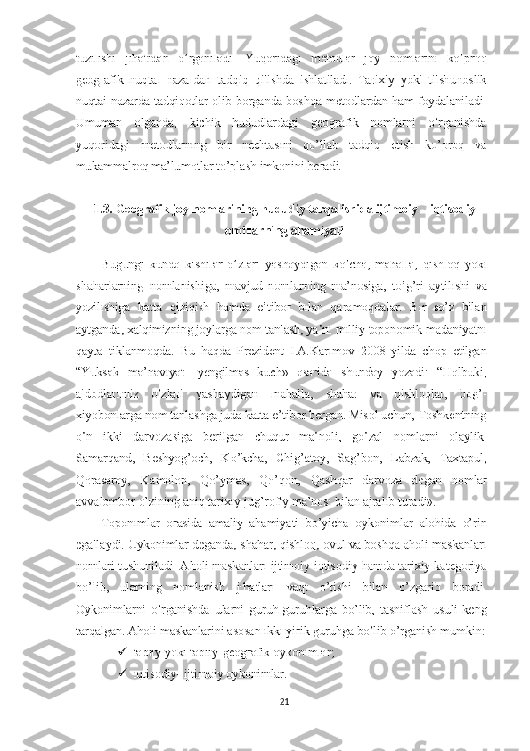 tuzilishi   jihatidan   o’rganiladi.   Yuqoridagi   metodlar   joy   nomlarini   ko’proq
geografik   nuqtai   nazardan   tadqiq   qilishda   ishlatiladi.   Tarixiy   yoki   tilshunoslik
nuqtai nazarda tadqiqotlar olib borganda boshqa metodlardan ham foydalaniladi.
Umuman   olganda,   kichik   hududlardagi   geografik   nomlarni   o’rganishda
yuqoridagi   metodlarning   bir   nechtasini   qo’llab   tadqiq   etish   ko’proq   va
mukammalroq ma’lumotlar to’plash imkonini beradi.
1.3. Geografik joy nomlarining hududiy tarqalishida ijtimoiy – iqtisodiy
omillarning ahamiyati
Bugungi   kunda   kishilar   o’zlari   yashaydigan   ko’cha,   mahalla,   qishloq   yoki
shaharlarning   nomlanishiga,   mavjud   nomlarning   ma’nosiga,   to’g’ri   aytilishi   va
yozilishiga   katta   qiziqish   hamda   e’tibor   bilan   qaramoqdalar.   Bir   so’z   bilan
aytganda, xalqimizning joylarga nom tanlash, ya’ni milliy toponomik madaniyatni
qayta   tiklanmoqda.   Bu   haqda   Prezident   I.A.Karimov   2008   yilda   chop   etilgan
“Yuksak   ma’naviyat-   yengilmas   kuch»   asarida   shunday   yozadi:   “Holbuki,
ajdodlarimiz   o’zlari   yashaydigan   mahalla,   shahar   va   qishloqlar,   bog’-
xiyobonlarga nom tanlashga juda katta e’tibor bergan. Misol uchun, Toshkentning
o’n   ikki   darvozasiga   berilgan   chuqur   ma’noli,   go’zal   nomlarni   olaylik.
Samarqand,   Beshyog’och,   Ko’kcha,   Chig’atoy,   Sag’bon,   Labzak,   Taxtapul,
Qorasaroy,   Kamolon,   Qo’ymas,   Qo’qon,   Qashqar   darvoza   degan   nomlar
avvalombor o’zining aniq tarixiy-jug’rofiy ma’nosi bilan ajralib turadi».
Toponimlar   orasida   amaliy   ahamiyati   bo’yicha   oykonimlar   alohida   o’rin
egallaydi. Oykonimlar deganda, shahar, qishloq, ovul va boshqa aholi maskanlari
nomlari tushuniladi. Aholi maskanlari ijtimoiy-iqtisodiy hamda tarixiy kategoriya
bo’lib,   ularning   nomlanish   jihatlari   vaqt   o’tishi   bilan   o’zgarib   boradi.
Oykonimlarni   o’rganishda   ularni   guruh-guruhlarga   bo’lib,   tasniflash   usuli   keng
tarqalgan. Aholi maskanlarini asosan ikki yirik guruhga bo’lib o’rganish mumkin:
 tabiiy yoki tabiiy-geografik oykonimlar ;
 iqtisodiy- ijtimoiy oykonimlar.
21 