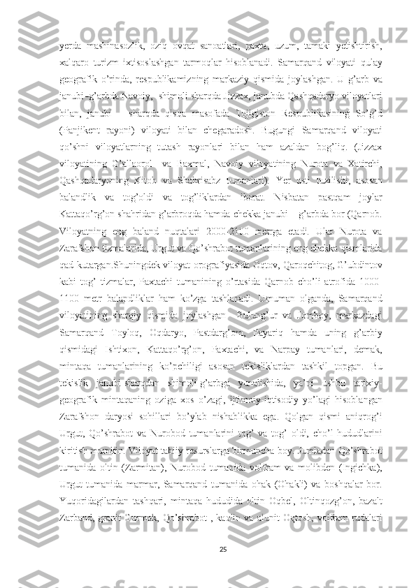 yerda   mashinasozlik,   oziq   ovqat   sanoatlari,   paxta,   uzum,   tamaki   yetishtirish,
xalqaro   turizm   ixtisoslashgan   tarmoqlar   hisoblanadi.   Samarqand   viloyati   qulay
geografik   o’rinda,   respublikamizning   markaziy   qismida   joylashgan.   U   g’arb   va
janubi–g’arbda Navoiy,  shimoli sharqda Jizzax, janubda Qashqadaryo viloyatlari
bilan,   janubi   –   sharqda   qisqa   masofada   Tojigiston   Respublikasining   So’g’d
(Panjikent   rayoni)   viloyati   bilan   chegaradosh.   Bugungi   Samarqand   viloyati
qo’shni   viloyatlarning   tutash   rayonlari   bilan   ham   azaldan   bog’liq.   (Jizzax
viloyatining   G’allaorol     va   Baxmal,   Navoiy   viloyatining   Nurota   va   Xatirchi,
Qashqadaryoning   Kitob   va   Shahrisabz   tumanlari).   Yer   usti   tuzilishi,   asosan
balandlik   va   tog’oldi   va   tog’liklardan   iborat.   Nisbatan   pastqam   joylar
Kattaqo’rg’on shahridan g’arbroqda hamda chekka janubi – g’arbda bor (Qarnob.
Viloyatning   eng   baland   nuqtalari   2000-2100   metrga   etadi.   Ular   Nurota   va
Zarafshon tizmalarida, Urgut va Qo’shrabot tumanlarining eng chekka qismlarida
qad kutargan.Shuningdek viloyat orografiyasida Oqtov, Qaroqchitog, G’ubdintov
kabi   tog’   tizmalar,   Paxtachi   tumanining   o’rtasida   Qarnob   cho’li   atrofida   1000-
1100   metr   balandliklar   ham   ko’zga   tashlanadi.   Umuman   olganda,   Samarqand
viloyatining   sharqiy   qismida   joylashgan     Bulung’ur   va   Jomboy,   markazdagi
Samarqand   Toyloq,   Oqdaryo,   Pastdarg’om,   Payariq   hamda   uning   g’arbiy
qismidagi   Ishtixon,   Kattaqo’rg’on,   Paxtachi,   va   Narpay   tumanlari,   demak,
mintaqa   tumanlarining   ko’pchiligi   asosan   tekisliklardan   tashkil   topgan.   Bu
tekislik   janubi-sharqdan   shimoli-g’arbga   yunalishida,   ya’ni   ushbu   tarixiy-
geografik   mintaqaning   oziga   xos   o’zagi,   ijtimoiy-iqtisodiy   yo’lagi   hisoblangan
Zarafshon   daryosi   sohillari   bo’ylab   nishablikka   ega.   Qolgan   qismi   aniqrog’i
Urgut,   Qo’shrabot   va   Nurobod   tumanlarini   tog’   va   tog’   oldi,   cho’l   hududlarini
kiritish mumkin. Viloyat tabiiy resurslarga birmuncha boy. Jumladan Qo’shrabot
tumanida   oltin   (Zarmitan),   Nurobod   tumanida   volfram   va   molibden   (Ingichka),
Urgut   tumanida   marmar,   Samarqand   tumanida   ohak   (Ohakli)   va   boshqalar   bor.
Yuqoridagilardan   tashqari,   mintaqa   hududida   oltin   Oqbel,   Oltinqozg’on,   bazalt
Zarband,   granit   Gurmak,   Qo’shrabot   ,   kaolin   va   alunit   Oqtosh,   volfram   rudalari
25 