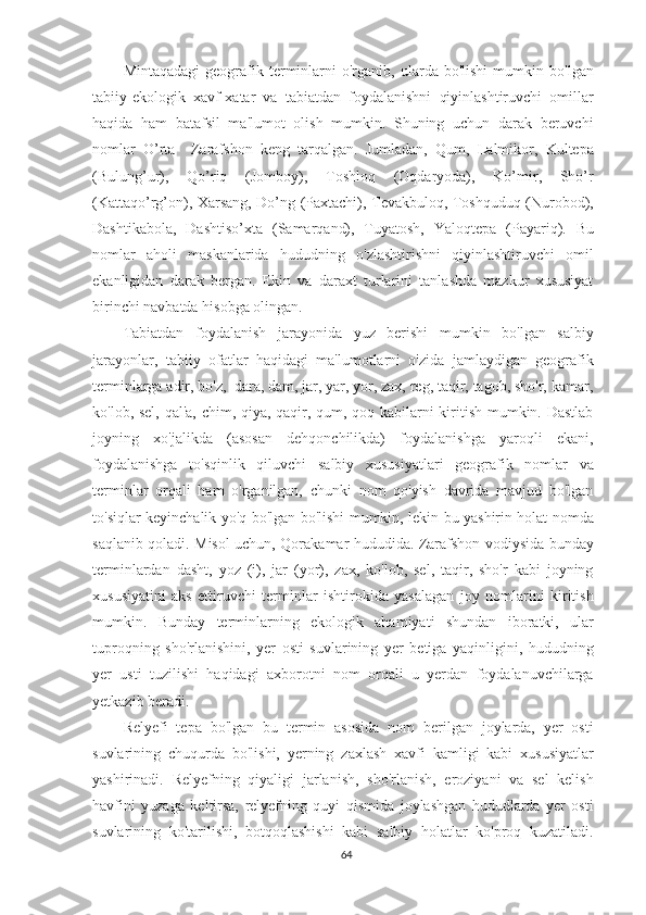 Mintaqadagi   geografik   terminlarni   o'rganib,   ularda  bo'lishi   mumkin   bo'lgan
tabiiy-ekologik   xavf-xatar   va   tabiatdan   foydalanishni   qiyinlashtiruvchi   omillar
haqida   ham   batafsil   ma'lumot   olish   mumkin.   Shuning   uchun   darak   beruvchi
nomlar   O’rta     Zarafshon   keng   tarqalgan.   Jumladan,   Qum,   Lalmikor,   Kultepa
(Bulung’ur),   Qo’riq   (Jomboy),   Toshloq   (Oqdaryoda),   Ko’mir,   Sho’r
(Kattaqo’rg’on), Xarsang, Do’ng (Paxtachi), Tevakbuloq, Toshquduq (Nurobod),
Dashtikabola,   Dashtiso’xta   (Samarqand),   Tuyatosh,   Yaloqtepa   (Payariq).   Bu
nomlar   aholi   maskanlarida   hududning   o'zlashtirishni   qiyinlashtiruvchi   omil
ekanligidan   darak   bergan.   Ekin   va   daraxt   turlarini   tanlashda   mazkur   xususiyat
birinchi navbatda hisobga olingan.
Tabiatdan   foydalanish   jarayonida   yuz   berishi   mumkin   bo'lgan   salbiy
jarayonlar,   tabiiy   ofatlar   haqidagi   ma'lumotlarni   o'zida   jamlaydigan   geografik
terminlarga adir, bo'z,  dara, dam, jar, yar, yor, zax, reg, taqir, tagob, sho'r, kamar,
ko'lob, sel, qal'a, chim, qiya, qaqir, qum, qoq kabilarni kiritish mumkin. Dastlab
joyning   xo'jalikda   (asosan   dehqonchilikda)   foydalanishga   yaroqli   ekani,
foydalanishga   to'sqinlik   qiluvchi   salbiy   xususiyatlari   geografik   nomlar   va
terminlar   orqali   ham   o'rganilgan,   chunki   nom   qo'yish   davrida   mavjud   bo'lgan
to'siqlar keyinchalik yo'q bo'lgan bo'lishi mumkin, lekin bu yashirin holat nomda
saqlanib qoladi. Misol uchun, Qorakamar hududida. Zarafshon vodiysida bunday
terminlardan   dasht,   yoz   (i),   jar   (yor),   zax,   ko'lob,   sel,   taqir,   sho'r   kabi   joyning
xususiyatini   aks   ettiruvchi   terminlar   ishtirokida   yasalagan   joy   nomlarini   kiritish
mumkin.   Bunday   terminlarning   ekologik   ahamiyati   shundan   iboratki,   ular
tuproqning   sho'rlanishini,   yer   osti   suvlarining   yer   betiga   yaqinligini,   hududning
yer   usti   tuzilishi   haqidagi   axborotni   nom   orqali   u   yerdan   foydalanuvchilarga
yetkazib beradi.
Relyefi   tepa   bo'lgan   bu   termin   asosida   nom   berilgan   joylarda,   yer   osti
suvlarining   chuqurda   bo'lishi,   yerning   zaxlash   xavfi   kamligi   kabi   xususiyatlar
yashirinadi.   Relyefning   qiyaligi   jarlanish,   sho'rlanish,   eroziyani   va   sel   kelish
havfini   yuzaga   keltirsa,   relyefning   quyi   qismida   joylashgan   hududlarda   yer   osti
suvlarining   ko'tarilishi,   botqoqlashishi   kabi   salbiy   holatlar   ko'proq   kuzatiladi.
64 