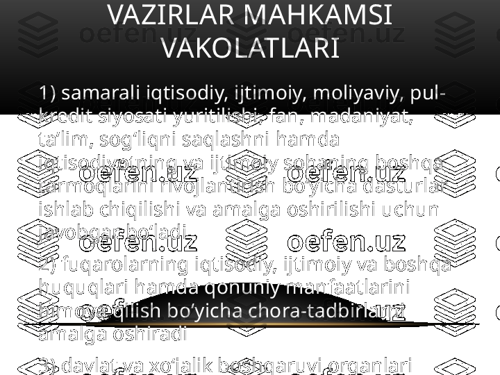 VAZIRLAR MAHKAMSI 
VAKOLATLARI
1) samarali iqtisodiy, ijtimoiy, moliyaviy, pul-
kredit siyosati yuritilishi, fan, madaniyat, 
ta’lim, sog‘liqni saqlashni hamda 
iqtisodiyotning va ijtimoiy sohaning boshqa 
tarmoqlarini rivojlantirish bo‘yicha dasturlar 
ishlab chiqilishi va amalga oshirilishi uchun 
javobgar bo‘ladi
2) fuqarolarning iqtisodiy, ijtimoiy va boshqa 
huquqlari hamda qonuniy manfaatlarini 
himoya qilish bo‘yicha chora-tadbirlarni 
amalga oshiradi
3) davlat va xo‘jalik boshqaruvi organlari 
ishini muvofiqlashtiradi va yo‘naltiradi, 
ularning faoliyati ustidan qonunda 
belgilangan tartibda nazoratni ta’minlaydi 