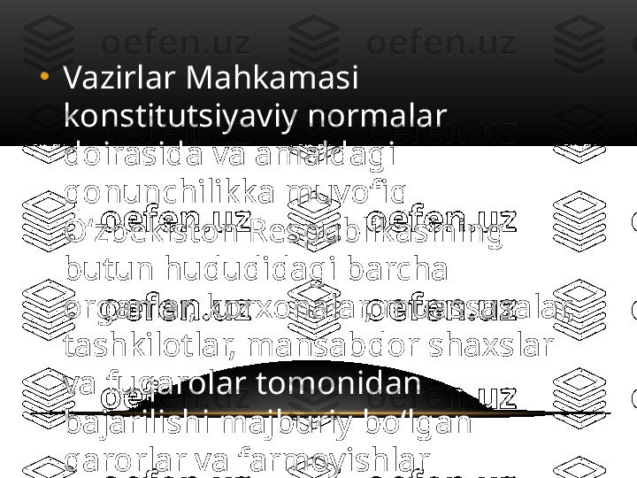 •
Vazirlar Mahkamasi 
konstitutsiyaviy normalar 
doirasida va amaldagi 
qonunchilikka muvofiq 
O‘zbekiston Respublikasining 
butun hududidagi barcha 
organlar, korxonalar, muassasalar, 
tashkilotlar, mansabdor shaxslar 
va fuqarolar tomonidan 
bajarilishi majburiy bo‘lgan 
qarorlar va farmoyishlar 
chiqaradi. 