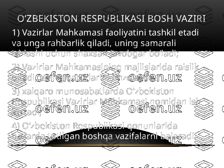 O‘ZBEKISTON RESPUBLIKASI BOSH VAZIRI
1) Vazirlar Mahkamasi faoliyatini tashkil etadi 
va unga rahbarlik qiladi, uning samarali 
ishlashi uchun shaxsan javobgar bo‘ladi;
2) Vazirlar Mahkamasining majlislarida raislik 
qiladi, uning qarorlarini imzolaydi;
3) xalqaro munosabatlarda O‘zbekiston 
Respublikasi Vazirlar Mahkamasi nomidan ish 
ko‘radi;
4) O‘zbekiston Respublikasi qonunlarida 
nazarda tutilgan boshqa vazifalarni bajaradi . 