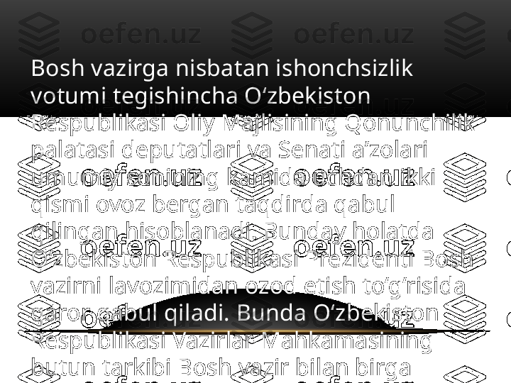 Bosh vazirga nisbatan ishonchsizlik 
votumi tegishincha O‘zbekiston 
Respublikasi Oliy Majlisining Qonunchilik 
palatasi deputatlari va Senati a’zolari 
umumiy sonining kamida uchdan ikki 
qismi ovoz bergan taqdirda qabul 
qilingan hisoblanadi. Bunday holatda 
O‘zbekiston Respublikasi Prezidenti Bosh 
vazirni lavozimidan ozod etish to‘g‘risida 
qaror qabul qiladi. Bunda O‘zbekiston 
Respublikasi Vazirlar Mahkamasining 
butun tarkibi Bosh vazir bilan birga 
iste’foga chiqadi. 