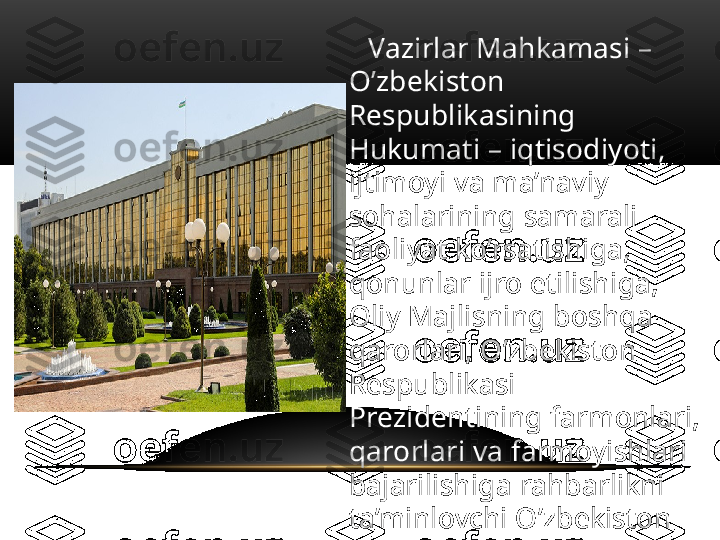     Vazirlar Mahkamasi – 
O’zbekiston 
Respublikasining 
Hukumati – iqtisodiyoti, 
ijtimoyi va ma’naviy 
sohalarining samarali 
faoliyat ko’rsatishiga, 
qonunlar ijro etilishiga, 
Oliy Majlisning boshqa 
qarorlari, O’zbekiston 
Respublikasi 
Prezidentining farmonlari, 
qarorlari va farmoyishlari 
bajarilishiga rahbarlikni 
ta’minlovchi O’zbekiston 
Respublikasining ijro 
etuvchi hokimiyat organi 
hisoblanadi.   