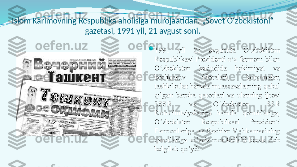 Islom Karimovning Respublika aholisiga murojaatidan. „Sovet O‘zbekistoni“ 
gazetasi, 1991 yil, 21 avgust soni.

1991  yil  21  avgustda  O‘zbekiston 
Respublikasi Prezidenti o‘z farmoni bilan 
O‘zbekiston  hududida  hokimiyat  va 
boshqaruv  idoralari,  korxonalar, 
tashkilotlar hamda muassasalarning qabul 
qilgan  barcha  qarorlari  va  ularning  ijrosi 
SSSR  va  O‘zbekiston  SSR 
Konstitutsiyalariga  hamda  qonunlariga, 
O‘zbekiston  Respublikasi  Prezidenti 
Farmonlariga va Vazirlar Mahkamasining 
qarorlariga so‘zsiz mos kelishi kerak, deb 
belgilab qo‘ydi. 