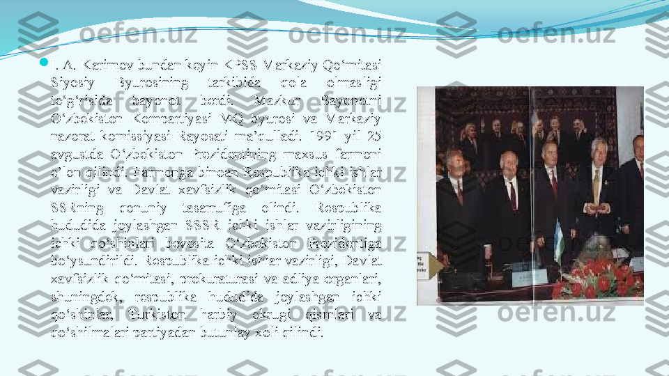 
I. A. Karimov bundan keyin KPSS Markaziy Qo‘mitasi 
Siyosiy  Byurosining  tarkibida  qola  olmasligi 
to‘g‘risida  bayonot  berdi.  Mazkur  Bayonotni 
O‘zbekiston  Kompartiyasi  MQ  byurosi  va  Markaziy 
nazorat  komissiyasi  Rayosati  ma’qulladi.  1991  yil  25 
avgustda  O‘zbekiston  Prezidentining  maxsus  farmoni 
e’lon  qilindi.  Farmonga  binoan  Respublika  ichki  ishlar 
vazirligi  va  Davlat  xavfsizlik  qo‘mitasi  O‘zbekiston 
SSRning  qonuniy  tasarrufiga  olindi.  Respublika 
hududida  joylashgan  SSSR  ichki  ishlar  vazirligining 
ichki  qo‘shinlari  bevosita  O‘zbekiston  Prezidentiga 
bo‘ysundirildi. Respublika ichki ishlar vazirligi, Davlat 
xavfsizlik  qo‘mitasi,  prokuraturasi  va  adliya  organlari, 
shuningdek,  respublika  hududida  joylashgan  ichki 
qo‘shinlar,  Тurkiston  harbiy  okrugi  qismlari  va 
qo‘shilmalari partiyadan butunlay xoli qilindi. 