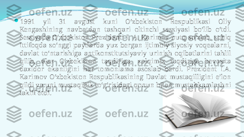 
1991  yil  31  avgust  kuni  O‘zbekiston  Respublikasi  Oliy 
Kengashining  navbatdan  tashqari  oltinchi  sessiyasi  bo‘lib  o‘tdi. 
Sessiyada  O‘zbekiston  Prezidenti  I.  A.  Karimov  nutq  so‘zlab,  sobiq 
Ittifoqda  so‘nggi  paytlarda  yuz  bergan  ijtimoiy-siyosiy  voqealarni, 
davlat  to‘ntarishiga  antikonstitutsiyaviy  urinish  oqibatlarini  tahlil 
qilib,  ular  O‘zbekiston  taqdiriga,  xalqimiz  taqdiriga  bevosita 
daxldor  ekanligini  har  tomonlama  asoslab  berdi.  Prezident  I.A. 
Karimov  O‘zbekiston  Respublikasining  Davlat  mustaqilligini  e’lon 
qildi va uni mustaqillik to‘g‘risidagi qonun bilan mustahkamlashni 
taklif etdi.  