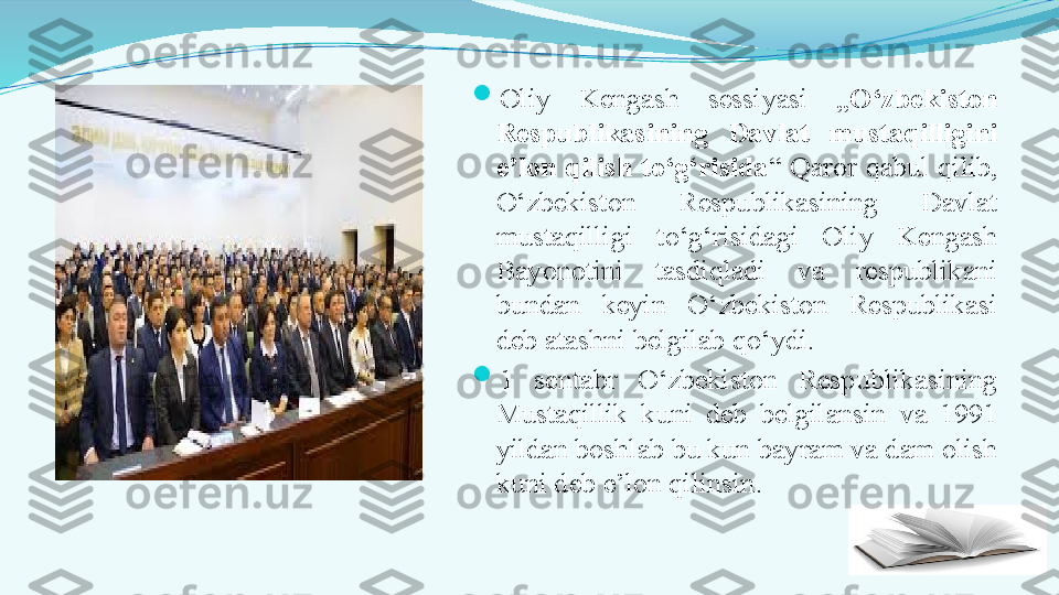 
Oliy  Kengash  sessiyasi  „ O‘zbekiston 
Respublikasining  Davlat  mustaqilligini 
e’lon  qilish  to‘g‘risida “  Qaror  qabul  qilib, 
O‘zbekiston  Respublikasining  Davlat 
mustaqilligi  to‘g‘risidagi  Oliy  Kengash 
Bayonotini  tasdiqladi  va  respublikani 
bundan  keyin  O‘zbekiston  Respublikasi 
deb atashni belgilab qo‘ydi.

1  sentabr  O‘zbekiston  Respublikasining 
Mustaqillik  kuni  deb  belgilansin  va  1991 
yildan boshlab bu kun bayram va dam olish 
kuni deb e’lon qilinsin. 