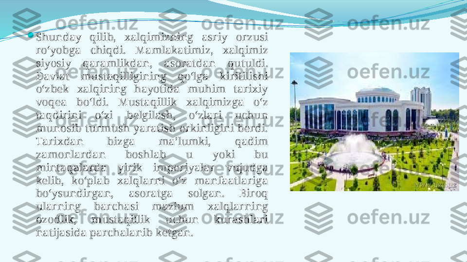 
Shunday  qilib,  xalqimizning  asriy  orzusi 
ro‘yobga  chiqdi.  Mamlakatimiz,  xalqimiz 
siyosiy  qaramlikdan,  asoratdan  qutuldi. 
Davlat  mustaqilligining  qo‘lga  kiritilishi 
o‘zbek  xalqining  hayotida  muhim  tarixiy 
voqea  bo‘ldi.  Mustaqillik  xalqimizga  o‘z 
taqdirini  o‘zi  belgilash,  o‘zlari  uchun 
munosib  turmush  yaratish  erkinligini  berdi. 
Тarixdan  bizga  ma’lumki,  qadim 
zamonlardan  boshlab  u  yoki  bu 
mintaqalarda  yirik  imperiyalar  vujudga 
kelib,  ko‘plab  xalqlarni  o‘z  manfaatlariga 
bo‘ysundirgan,  asoratga  solgan.  Biroq 
ularning  barchasi  mazlum  xalqlarning 
ozodlik,  mustaqillik  uchun  kurashlari 
natijasida parchalanib ketgan. 