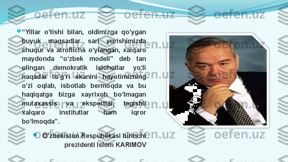 
“ Yillar  o‘tishi  bilan,  oldimizga  qo‘ygan 
buyuk  maqsadlar  sari  yurishimizda 
chuqur  va  atroflicha  o‘ylangan,  xalqaro 
maydonda  “o‘zbek  modeli”  deb  tan 
olingan  demokratik  islohotlar  yo‘li 
naqadar  to‘g‘ri  ekanini  hayotimizning 
o‘zi  oqlab,  isbotlab  bermoqda  va  bu 
haqiqatga  bizga  xayrixoh  bo‘lmagan 
mutaxassis  va  ekspertlar,  tegishli 
xalqaro  institutlar  ham  iqror 
bo‘lmoqda”.

O’zbekiston Respublikasi birinchi 
prezidenti Islom KARIMOV  