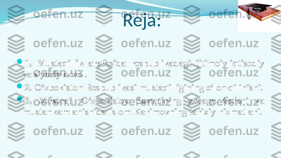   Reja:

1.  Mustaqillik  arafasida  respublikadagi  ijtimoiy-iqtisodiy 
va siyosiy ahvol.

2. O’zbekiston Respublikasi mustaqilligining e’lon qilinishi.

3.  Mustqail  O’zbekiston  davlatining  yuzaga  kelishi  va 
mustahkamlanishida Islom Karimovning tarixiy hizmatlari.  