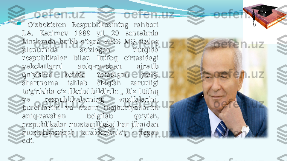 
  O‘zbekiston  Respublikasining  rahbari 
I.A.  Karimov  1989  yil  20  sentabrda 
Moskvada  bo‘lib  o‘tgan  KPSS  MQ  sining 
plenumida  so‘zlagan  nutqida 
respublikalar  bilan  Ittifoq  o‘rtasidagi 
vakolatlarni  aniq-ravshan  ajratib 
qo‘yishni  ko‘zda  tutadigan  yangi 
shartnoma  ishlab  chiqish  zarurligi 
to‘g‘risida  o‘z  fikrini  bildirib:  „  Biz  Ittifoq 
va  respublikalarning  vazifalarini, 
burchlarini  va  o‘zaro  majburiyatlarini 
aniq-ravshan  belgilab  qo‘yish, 
respublikalar  mustaqilligini  har  jihatdan 
mustahkamlash  tarafdorimiz“,  -  degan 
edi.  