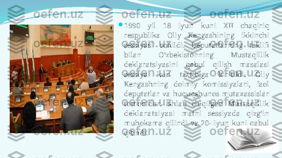 
1990  yil  18  iyun  kuni  XII  chaqiriq 
respublika  Oliy  Kengashining  ikkinchi 
sessiyasi  ochildi.  Deputatlarning  taklifi 
bilan  O‘zbekistonning  Mustaqillik 
deklaratsiyasini  qabul  qilish  masalasi 
sessiya  kun  tartibiga  kiritildi.  Oliy 
Kengashning  doimiy  komissiyalari,  faol 
deputatlar  va  huquqshunos  mutaxassislar 
tomonidan  ishlab  chiqilgan  Must aqillik 
deklarat siyasi   matni  sessiyada  qizg‘in 
muhokama  qilindi  va  20-  iyun  kuni  qabul 
qilindi.  